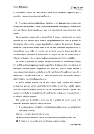 Teoria do Processo
Página 48 de 92
da competência dentro de cada tribunal, pelos vários elementos orgânicos que o
compõem e que desempenham as suas funções.
III – A competência inter-judicial pode classificar-se em duas espécies: competência
internacional e competência interna, consoante respeitam à repartição da competência
entre os tribunais de diversos Estados ou a essa repartição na ordem interna de cada
Estado.
Como qualquer pressuposto, a competência é aferida relativamente ao objeto
imediato da ação definido pelas partes e designadamente pelo autor. A questão da
competência internacional só surge quando algum ou alguns dos elementos da causa
estão em conexão com ordens jurídicas de Estados diferentes. Quando todos os
elementos da causa estão em conexão com a mesma ordem jurídica, a questão não
suscita qualquer dificuldade e portanto não se chega a pôr, por ser evidente que os
tribunais portugueses são competentes (ou mais rigorosamente têm jurisdição).
Se a questão que constitui o objeto da ação for alguma das previstas neste artigo
63º do CPC, os tribunais portugueses serão, por força desta disposição imperativa da lei
portuguesa, exclusivamente competentes para julgar essa questão. Assim, veda-se o
acesso ao pacto privativo de jurisdição, o qual é inválido de celebração neste caso. Se o
celebrarem, a decisão do tribunal do Estado estrangeiro sobre tal questão não será
reconhecida na ordem jurídica portuguesa.
As partes podem acordar que os seus litígios sejam julgados em tribunais
portugueses que não seriam legalmente competentes. E aqui sim, é válido o pacto
atributivo de jurisdição (e de jurisdição, não de competência, porque o que está em
causa é a repartição da competência entre os tribunais portugueses no seu conjunto e
os tribunais não portugueses).
Este pacto tem de atender a uma série de requisitos, de ordem formal e de
conteúdo. A nível de requisitos formais, teremos:
 O acordo das partes tem de ser reduzido a escrito, não podendo ser verbal (artigo
94º/3/e) e 4 do CPC).
Quanto a requisitos de conteúdo, teremos:
1) Tem que dizer respeito a litígio sobre direitos disponíveis (artigo 94º/3/a);
2) O litígio deve ser devidamente identificado ou determinado;
 