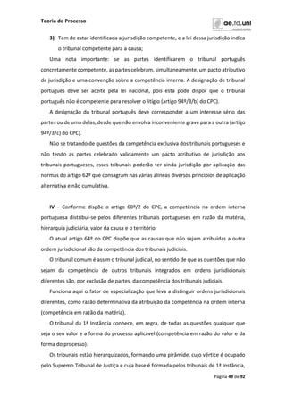 Teoria do Processo
Página 49 de 92
3) Tem de estar identificada a jurisdição competente, e a lei dessa jurisdição indica
o tribunal competente para a causa;
Uma nota importante: se as partes identificarem o tribunal português
concretamente competente, as partes celebram, simultaneamente, um pacto atributivo
de jurisdição e uma convenção sobre a competência interna. A designação de tribunal
português deve ser aceite pela lei nacional, pois esta pode dispor que o tribunal
português não é competente para resolver o litígio (artigo 94º/3/b) do CPC).
A designação do tribunal português deve corresponder a um interesse sério das
partes ou de uma delas, desde que não envolva inconveniente grave para a outra (artigo
94º/3/c) do CPC).
Não se tratando de questões da competência exclusiva dos tribunais portugueses e
não tendo as partes celebrado validamente um pacto atributivo de jurisdição aos
tribunais portugueses, esses tribunais poderão ter ainda jurisdição por aplicação das
normas do artigo 62º que consagram nas várias alíneas diversos princípios de aplicação
alternativa e não cumulativa.
IV – Conforme dispõe o artigo 60º/2 do CPC, a competência na ordem interna
portuguesa distribui-se pelos diferentes tribunais portugueses em razão da matéria,
hierarquia judiciária, valor da causa e o território.
O atual artigo 64º do CPC dispõe que as causas que não sejam atribuídas a outra
ordem jurisdicional são da competência dos tribunais judiciais.
O tribunal comum é assim o tribunal judicial, no sentido de que as questões que não
sejam da competência de outros tribunais integrados em ordens jurisdicionais
diferentes são, por exclusão de partes, da competência dos tribunais judiciais.
Funciona aqui o fator de especialização que leva a distinguir ordens jurisdicionais
diferentes, como razão determinativa da atribuição da competência na ordem interna
(competência em razão da matéria).
O tribunal da 1ª Instância conhece, em regra, de todas as questões qualquer que
seja o seu valor e a forma do processo aplicável (competência em razão do valor e da
forma do processo).
Os tribunais estão hierarquizados, formando uma pirâmide, cujo vértice é ocupado
pelo Supremo Tribunal de Justiça e cuja base é formada pelos tribunais de 1ª Instância,
 