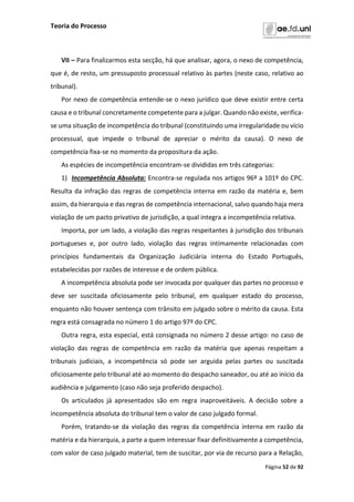 Teoria do Processo
Página 52 de 92
VII – Para finalizarmos esta secção, há que analisar, agora, o nexo de competência,
que é, de resto, um pressuposto processual relativo às partes (neste caso, relativo ao
tribunal).
Por nexo de competência entende-se o nexo jurídico que deve existir entre certa
causa e o tribunal concretamente competente para a julgar. Quando não existe, verifica-
se uma situação de incompetência do tribunal (constituindo uma irregularidade ou vício
processual, que impede o tribunal de apreciar o mérito da causa). O nexo de
competência fixa-se no momento da propositura da ação.
As espécies de incompetência encontram-se divididas em três categorias:
1) Incompetência Absoluta: Encontra-se regulada nos artigos 96º a 101º do CPC.
Resulta da infração das regras de competência interna em razão da matéria e, bem
assim, da hierarquia e das regras de competência internacional, salvo quando haja mera
violação de um pacto privativo de jurisdição, a qual integra a incompetência relativa.
Importa, por um lado, a violação das regras respeitantes à jurisdição dos tribunais
portugueses e, por outro lado, violação das regras intimamente relacionadas com
princípios fundamentais da Organização Judiciária interna do Estado Português,
estabelecidas por razões de interesse e de ordem pública.
A incompetência absoluta pode ser invocada por qualquer das partes no processo e
deve ser suscitada oficiosamente pelo tribunal, em qualquer estado do processo,
enquanto não houver sentença com trânsito em julgado sobre o mérito da causa. Esta
regra está consagrada no número 1 do artigo 97º do CPC.
Outra regra, esta especial, está consignada no número 2 desse artigo: no caso de
violação das regras de competência em razão da matéria que apenas respeitam a
tribunais judiciais, a incompetência só pode ser arguida pelas partes ou suscitada
oficiosamente pelo tribunal até ao momento do despacho saneador, ou até ao início da
audiência e julgamento (caso não seja proferido despacho).
Os articulados já apresentados são em regra inaproveitáveis. A decisão sobre a
incompetência absoluta do tribunal tem o valor de caso julgado formal.
Porém, tratando-se da violação das regras da competência interna em razão da
matéria e da hierarquia, a parte a quem interessar fixar definitivamente a competência,
com valor de caso julgado material, tem de suscitar, por via de recurso para a Relação,
 