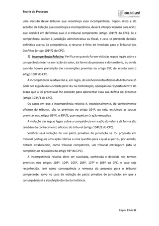 Teoria do Processo
Página 53 de 92
uma decisão desse tribunal que reconheça essa incompetência. Depois disto e do
acórdão da Relação que reconheça a incompetência, deverá interpor recurso para o STJ,
que decidirá em definitivo qual é o tribunal competente (artigo 101º/1 do CPC). Se a
competência couber à jurisdição administrativa ou fiscal, e caso se pretenda decisão
definitiva acerca da competência, o recurso é feito de imediato para o Tribunal dos
Conflitos (artigo 101º/2 do CPC).
2) Incompetência Relativa: Verifica-se quando foram violadas regras legais sobre a
competência interna em razão do valor, da forma do processo e do território, ou ainda
quando houver preterição das convenções previstas no artigo 95º, de acordo com o
artigo 108º do CPC.
A incompetência relativa não é, em regra, do conhecimento oficioso do tribunal e só
pode ser arguida ou suscitada pelo réu na contestação, oposição ou resposta dentro do
prazo que a lei processual lhe concede para apresentar essa sua defesa no processo
(artigo 103º/1 do CPC).
Os casos em que a incompetência relativa é, excecionalmente, do conhecimento
oficioso do tribunal, são os previstos no artigo 104º, ou seja, excluindo as causas
previstas nos artigos 85º/1 e 89º/2, que respeitam à ação executiva.
A violação das regras legais sobre a competência em razão do valor e da forma são
também do conhecimento oficioso do tribunal (artigo 104º/2 do CPC).
Verificar-se-á violação de um pacto privativo de jurisdição se for proposta em
tribunal português uma ação relativa a uma questão para a qual as partes, por acordo,
tinham estabelecido, como tribunal competente, um tribunal estrangeiro (isto se
cumpridos os requisitos do artigo 94º do CPC).
A incompetência relativa deve ser suscitada, conhecida e decidida nos termos
previstos nos artigos 103º, 104º, 105º, 106º, 107º e 108º do CPC, e caso seja
reconhecida, tem como consequência a remessa do processo para o tribunal
competente, salvo no caso de violação de pacto privativo de jurisdição, em que a
consequência é a absolvição do réu da instância.
 