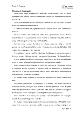 Teoria do Processo
Página 54 de 92
A Questão do Caso Julgado
Merece este efeito ser examinado separada e destacadamente, pois é o efeito
fundamental das decisões judiciais transitadas em julgado, cuja noção é dada pelo artigo
628º do CPC.
Assim, considera-se transitada em julgado toda a decisão que já não seja suscetível
de recurso ordinário ou de reclamação.
A sentença transitada em julgado produz caso julgado, o qual pode ser formal ou
material.
Estamos perante uma decisão que produz caso julgado formal, se essa decisão
produzir apenas os seus efeitos no âmbito restrito do processo em que for proferida
(artigo 620º conjugado com o artigo 619º/1 do CPC).
Pelo contrário, a decisão transitada em julgado produz caso julgado material,
quando esta tem força obrigatória, dentro e fora do processo (artigo 619º/1 do CPC),
embora não em qualquer outro processo.
O caso julgado material é o efeito próprio das decisões que se pronunciam sobre os
direitos e bens em litígio, ou seja sobre o próprio mérito da causa – decisões de fundo.
O caso julgado material tem, no entanto, certos limites, uns de ordem objetiva e
outras de ordem subjetiva (princípio da eficácia relativa do caso julgado).
Assim, sobre os limites subjetivos há a dizer que a eficácia do caso julgado verifica-
se, em regra, apenas interpartes, o que está, aliás, de acordo com o princípio do
contraditório, já que um terceiro (que não foi parte), não teve a possibilidade de
defender os seus interesses no processo.
Há também limites objetivos ao caso julgado, decorrentes do pedido e da causa de
pedir.
Isto porque, por um lado, o caso julgado só se destina a evitar uma contradição
prática de decisões, em ações onde existam os mesmos pedidos e causas de pedir,
formuladas pelas mesmas partes e, por outro lado, porque o tribunal só indagou e
decidiu sobre o pedido e a respetiva causa de pedir invocados no processo.
Existe identidade de causa de pedir quando a pretensão deduzida em duas ações
procede do mesmo facto jurídico concreto.
É a situação dos casos julgados contraditórios, prevista no artigo 625º do CPC. Nestes
casos, deve cumprir-se a primeira decisão, ou seja, a que transitou em julgado em
 