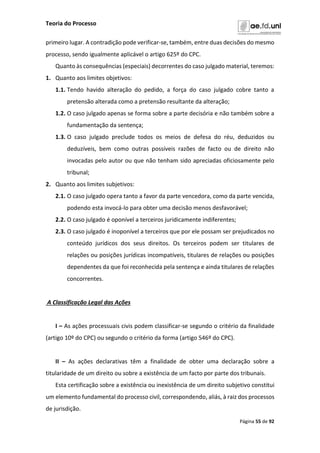 Teoria do Processo
Página 55 de 92
primeiro lugar. A contradição pode verificar-se, também, entre duas decisões do mesmo
processo, sendo igualmente aplicável o artigo 625º do CPC.
Quanto às consequências (especiais) decorrentes do caso julgado material, teremos:
1. Quanto aos limites objetivos:
1.1. Tendo havido alteração do pedido, a força do caso julgado cobre tanto a
pretensão alterada como a pretensão resultante da alteração;
1.2. O caso julgado apenas se forma sobre a parte decisória e não também sobre a
fundamentação da sentença;
1.3. O caso julgado preclude todos os meios de defesa do réu, deduzidos ou
deduzíveis, bem como outras possíveis razões de facto ou de direito não
invocadas pelo autor ou que não tenham sido apreciadas oficiosamente pelo
tribunal;
2. Quanto aos limites subjetivos:
2.1. O caso julgado opera tanto a favor da parte vencedora, como da parte vencida,
podendo esta invocá-lo para obter uma decisão menos desfavorável;
2.2. O caso julgado é oponível a terceiros juridicamente indiferentes;
2.3. O caso julgado é inoponível a terceiros que por ele possam ser prejudicados no
conteúdo jurídicos dos seus direitos. Os terceiros podem ser titulares de
relações ou posições jurídicas incompatíveis, titulares de relações ou posições
dependentes da que foi reconhecida pela sentença e ainda titulares de relações
concorrentes.
A Classificação Legal das Ações
I – As ações processuais civis podem classificar-se segundo o critério da finalidade
(artigo 10º do CPC) ou segundo o critério da forma (artigo 546º do CPC).
II – As ações declarativas têm a finalidade de obter uma declaração sobre a
titularidade de um direito ou sobre a existência de um facto por parte dos tribunais.
Esta certificação sobre a existência ou inexistência de um direito subjetivo constitui
um elemento fundamental do processo civil, correspondendo, aliás, à raiz dos processos
de jurisdição.
 