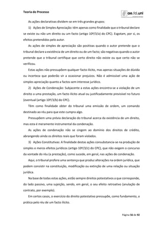 Teoria do Processo
Página 56 de 92
As ações declarativas dividem-se em três grandes grupos:
1) Ações de Simples Apreciação: têm apenas como finalidade que o tribunal declare
se existe ou não um direito ou um facto (artigo 10º/3/a) do CPC). Esgotam, por si, os
efeitos pretendidos pelo autor.
As ações de simples de apreciação são positivas quando o autor pretende que o
tribunal declare a existência de um direito ou de um facto; são negativas quando o autor
pretende que o tribunal certifique que certo direito não existe ou que certo não se
verificou.
Estas ações não pressupõem qualquer facto ilícito, mas apenas situações de dúvida
ou incerteza que poderão vir a ocasionar prejuízos. Não é admissível uma ação de
simples apreciação quanto a factos sem interesse jurídico.
2) Ações de Condenação: Subjacente a estas ações encontra-se a violação de um
direito a uma prestação, um facto ilícito atual ou justificadamente previsível no futuro
(eventual (artigo 10º/3/b) do CPC).
Têm como finalidade obter do tribunal uma emissão de ordem, um comando
destinado ao réu para que este cumpra algo.
Pressupõem uma prévia declaração do tribunal acerca da existência de um direito,
mas esta é meramente instrumental da condenação.
As ações de condenação não se cingem ao domínio dos direitos de crédito,
abrangendo ainda os direitos reais que foram violados.
3) Ações Constitutivas: A finalidade destas ações consubstancia-se na produção de
simples e meros efeitos jurídicos (artigo 10º/3/c) do CPC), que não exigem o concurso
da vontade do réu (a prestação), como sucede, em geral, nas ações de condenação.
Aqui, o tribunal profere uma sentença que produz alterações na ordem jurídica, que
podem consistir na constituição, modificação ou extinção de uma relação ou situação
jurídica.
Na base de todas estas ações, estão sempre direitos potestativos a que corresponde,
do lado passivo, uma sujeição, sendo, em geral, o seu efeito retroativo (anulação de
contrato, por exemplo).
Em certos casos, o exercício do direito potestativo pressupõe, como fundamento, a
prática pelo réu de um facto ilícito.
 