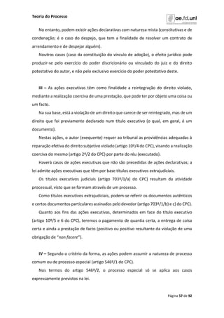Teoria do Processo
Página 57 de 92
No entanto, podem existir ações declarativas com natureza mista (constitutivas e de
condenação; é o caso do despejo, que tem a finalidade de resolver um contrato de
arrendamento e de despejar alguém).
Noutros casos (caso da constituição do vínculo de adoção), o efeito jurídico pode
produzir-se pelo exercício do poder discricionário ou vinculado do juiz e do direito
potestativo do autor, e não pelo exclusivo exercício do poder potestativo deste.
III – As ações executivas têm como finalidade a reintegração do direito violado,
mediante a realização coerciva de uma prestação, que pode ter por objeto uma coisa ou
um facto.
Na sua base, está a violação de um direito que carece de ser reintegrado, mas de um
direito que foi previamente declarado num título executivo (o qual, em geral, é um
documento).
Nestas ações, o autor (exequente) requer ao tribunal as providências adequadas à
reparação efetiva do direito subjetivo violado (artigo 10º/4 do CPC), visando a realização
coerciva do mesmo (artigo 2º/2 do CPC) por parte do réu (executado).
Haverá casos de ações executivas que não são precedidas de ações declarativas; a
lei admite ações executivas que têm por base títulos executivos extrajudiciais.
Os títulos executivos judiciais (artigo 703º/1/a) do CPC) resultam da atividade
processual, visto que se formam através de um processo.
Como títulos executivos extrajudiciais, podem-se referir os documentos autênticos
e certos documentos particulares assinados pelo devedor (artigo 703º/1/b) e c) do CPC).
Quanto aos fins das ações executivas, determinados em face do título executivo
(artigo 10º/5 e 6 do CPC), teremos o pagamento de quantia certa, a entrega de coisa
certa e ainda a prestação de facto (positivo ou positivo resultante da violação de uma
obrigação de “non facere”).
IV – Segundo o critério da forma, as ações podem assumir a natureza de processo
comum ou de processo especial (artigo 546º/1 do CPC).
Nos termos do artigo 546º/2, o processo especial só se aplica aos casos
expressamente previstos na lei.
 