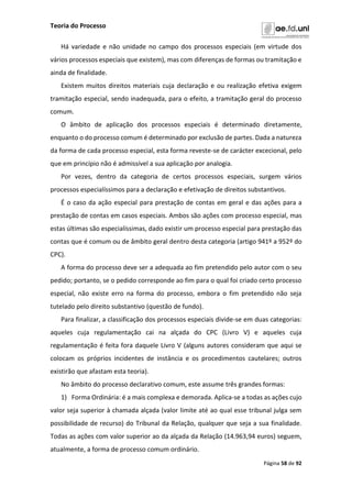 Teoria do Processo
Página 58 de 92
Há variedade e não unidade no campo dos processos especiais (em virtude dos
vários processos especiais que existem), mas com diferenças de formas ou tramitação e
ainda de finalidade.
Existem muitos direitos materiais cuja declaração e ou realização efetiva exigem
tramitação especial, sendo inadequada, para o efeito, a tramitação geral do processo
comum.
O âmbito de aplicação dos processos especiais é determinado diretamente,
enquanto o do processo comum é determinado por exclusão de partes. Dada a natureza
da forma de cada processo especial, esta forma reveste-se de carácter excecional, pelo
que em princípio não é admissível a sua aplicação por analogia.
Por vezes, dentro da categoria de certos processos especiais, surgem vários
processos especialíssimos para a declaração e efetivação de direitos substantivos.
É o caso da ação especial para prestação de contas em geral e das ações para a
prestação de contas em casos especiais. Ambos são ações com processo especial, mas
estas últimas são especialíssimas, dado existir um processo especial para prestação das
contas que é comum ou de âmbito geral dentro desta categoria (artigo 941º a 952º do
CPC).
A forma do processo deve ser a adequada ao fim pretendido pelo autor com o seu
pedido; portanto, se o pedido corresponde ao fim para o qual foi criado certo processo
especial, não existe erro na forma do processo, embora o fim pretendido não seja
tutelado pelo direito substantivo (questão de fundo).
Para finalizar, a classificação dos processos especiais divide-se em duas categorias:
aqueles cuja regulamentação cai na alçada do CPC (Livro V) e aqueles cuja
regulamentação é feita fora daquele Livro V (alguns autores consideram que aqui se
colocam os próprios incidentes de instância e os procedimentos cautelares; outros
existirão que afastam esta teoria).
No âmbito do processo declarativo comum, este assume três grandes formas:
1) Forma Ordinária: é a mais complexa e demorada. Aplica-se a todas as ações cujo
valor seja superior à chamada alçada (valor limite até ao qual esse tribunal julga sem
possibilidade de recurso) do Tribunal da Relação, qualquer que seja a sua finalidade.
Todas as ações com valor superior ao da alçada da Relação (14.963,94 euros) seguem,
atualmente, a forma de processo comum ordinário.
 