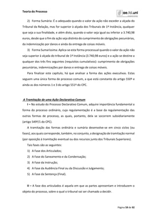 Teoria do Processo
Página 59 de 92
2) Forma Sumária: É o adequado quando o valor da ação não exceder a alçada do
Tribunal da Relação, mas for superior à alçada dos Tribunais de 1ª Instância, qualquer
que seja a sua finalidade, e além disto, quando o valor seja igual ou inferior a 3.740,98
euros, desde que o fim da ação seja distinto do cumprimento de obrigações pecuniárias,
da indemnização por danos e ainda da entrega de coisas móveis.
3) Forma Sumaríssima: Aplica-se esta forma processual quando o valor da ação não
seja superior à alçada do tribunal de 1ª Instância (3.740,98 euros) e a ação se destine a
qualquer dos três fins seguintes (requisitos cumulativos): cumprimento de obrigações
pecuniárias, indemnizações por danos e entrega de coisas móveis.
Para finalizar este capítulo, há que analisar a forma das ações executivas. Estas
seguem uma única forma de processo comum, a que está constante do artigo 550º e
ainda as dos números 1 e 3 do artigo 551º do CPC.
A Tramitação de uma Ação Declarativa Comum
I – No estudo do Processo Declarativo Comum, adquire importância fundamental a
forma do processo ordinário, cuja regulamentação é a base da regulamentação das
outras formas de processo, as quais, portanto, dela se socorrem subsidiariamente
(artigo 549º/1 do CPC).
A tramitação das formas ordinária e sumária desenvolve-se em cinco ciclos (ou
fases), aos quais corresponde, também, no conjunto, a designação de tramitação normal
(por oposição à tramitação eventual ou dos recursos junto dos Tribunais Superiores).
Tais fases são as seguintes:
1) A Fase dos Articulados;
2) A Fase do Saneamento e da Condensação;
3) A Fase da Instrução;
4) A Fase da Audiência Final ou da Discussão e Julgamento;
5) A Fase da Sentença (Final).
II – A fase dos articulados é aquela em que as partes apresentam e introduzem o
objeto do processo, sobre o qual o tribunal vai ser chamado a decidir.
 