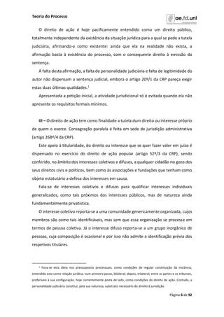 Teoria do Processo
Página 6 de 92
O direito de ação é hoje pacificamente entendido como um direito público,
totalmente independente da existência da situação jurídica para a qual se pede a tutela
judiciária, afirmando-a como existente: ainda que ela na realidade não exista, a
afirmação basta à existência do processo, com o consequente direito à emissão da
sentença.
A falta desta afirmação, a falta de personalidade judiciária e falta de legitimidade do
autor não dispensam a sentença judicial, embora o artigo 20º/1 da CRP pareça exigir
estas duas últimas qualidades.1
Apresentada a petição inicial, a atividade jurisdicional só é evitada quando ela não
apresente os requisitos formais mínimos.
III – O direito de ação tem como finalidade a tutela dum direito ou interesse próprio
de quem o exerce. Consagração paralela é feita em sede de jurisdição administrativa
(artigo 268º/4 da CRP).
Este apelo à titularidade, do direito ou interesse que se quer fazer valer em juízo é
dispensado no exercício do direito de ação popular (artigo 52º/3 da CRP), sendo
conferido, no âmbito dos interesses coletivos e difusos, a qualquer cidadão no gozo dos
seus direitos civis e políticos, bem como às associações e fundações que tenham como
objeto estatutário a defesa dos interesses em causa.
Fala-se de interesses coletivos e difusos para qualificar interesses individuais
generalizados, como tais próximos dos interesses públicos, mas de natureza ainda
fundamentalmente privatística.
O interesse coletivo reporta-se a uma comunidade genericamente organizada, cujos
membros são como tais identificáveis, mas sem que essa organização se processe em
termos de pessoa coletiva. Já o interesse difuso reporta-se a um grupo inorgânico de
pessoas, cuja composição é ocasional e por isso não admite a identificação prévia dos
respetivos titulares.
1 Foca-se esta ideia nos pressupostos processuais, como condições de regular constituição da instância,
entendida esta como relação jurídica, num primeiro passo, bilateral; depois, trilateral, entre as partes e os tribunais,
preferíveis à sua configuração, hoje correntemente posta de lado, como condições do direito de ação. Contudo, a
personalidade judiciária constitui, pela sua natureza, substrato necessário do direito à jurisdição.
 