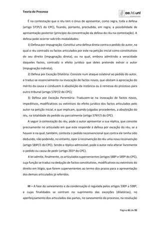 Teoria do Processo
Página 61 de 92
É na contestação que o réu tem o ónus de apresentar, como regra, toda a defesa
(artigo 573º/1 do CPC), ficando, portanto, precludida, em regra, a possibilidade de
apresentação posterior (princípio da concentração da defesa do réu na contestação). A
defesa pode ocorrer sob três modalidades:
1) Defesa por Impugnação: Constitui uma defesa direta contra o pedido do autor, na
qual o réu contradiz os factos articulados por este na petição inicial como constitutivos
do seu direito (impugnação direta), ou na qual, embora admitindo a veracidade
daqueles factos, contradiz o efeito jurídico que deles pretende extrair o autor
(impugnação indireta);
2) Defesa por Exceção Dilatória: Consiste num ataque colateral ao pedido do autor,
e traduz-se essencialmente na invocação de factos novos, que obstam à apreciação do
mérito da causa e conduzem à absolvição da instância ou à remessa do processo para
outro tribunal (artigo 576º/2 do CPC);
3) Defesa por Exceção Perentória: Traduzem-se na invocação de factos novos,
impeditivos, modificativos ou extintivos do efeito jurídico dos factos articulados pelo
autor na petição inicial, e que implicam, quando julgadas procedentes, a absolvição do
réu, na totalidade do pedido ou parcialmente (artigo 576º/3 do CPC).
A seguir à contestação do réu, pode o autor apresentar a sua réplica, que consiste
precisamente no articulado em que este responde à defesa por exceção do réu, se a
houver e na qual, também, contesta o pedido reconvencional que contra ele tenha sido
deduzido, não podendo, no entanto, opor à reconvenção do réu uma nova reconvenção
(artigo 584º/1 do CPC). Sendo a réplica admissível, pode o autor nela alterar livremente
o pedido ou causa de pedir (artigo 265º do CPC).
A lei admite, finalmente, os articulados supervenientes (artigos 588º e 589º do CPC),
cuja função se traduz na dedução de factos constitutivos, modificativos ou extintivos do
direito em litígio, que forem supervenientes ao termo dos prazos para a apresentação
dos demais articulados já referidos.
III – A fase do saneamento e da condensação é regulada pelos artigos 590º a 598º,
e cujas finalidades se centram no suprimento das exceções (dilatórias), no
aperfeiçoamento dos articulados das partes, no saneamento do processo, na resolução
 