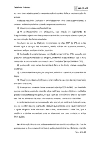 Teoria do Processo
Página 62 de 92
da causa (caso seja já possível) e na condensação da matéria de facto e apresentação de
provas.
Findos os articulados (excluídos os articulados novos sobre factos supervenientes) e
antes da audiência preliminar poderão ser praticados dois atos:
1) O suprimento das exceções dilatórias;
2) O aperfeiçoamento dos articulados, seja através do suprimento de
irregularidades, seja através do suprimento de deficiências ou imprecisões na exposição
ou concretização dos factos articulados.
Concluídos os atos ou diligências mencionadas no artigo 590º do CPC, se a elas
houver lugar, e se o juiz não a dispensar, deverá ocorrer uma audiência preliminar,
destinada a algum ou alguns dos fins seguintes:
1) Realização de uma tentativa de conciliação (artigo 594º do CPC), na qual o juiz
procurará conseguir uma resolução amigável, em termos da equidade que seja os mais
adequados às circunstâncias concretas da causa “sub judice” (artigo 594º/3 do CPC);
2) A discussão pelas partes da matéria de facto e de direito relativa a exceções
dilatórias;
3) A discussão sobre as posições das partes, com vista à delimitação dos termos do
litígio;
4) O suprimento das insuficiências ou imprecisões na exposição da matéria de facto
que ainda subsistam;
5) Para que seja proferido despacho saneador (artigo 595º do CPC), cuja finalidade
normal assenta na apreciação e decisão sobre matéria de exceções dilatórias e nulidades
processuais suscitadas pelas partes, ou que sejam do conhecimento oficioso e possam
ser, face aos elementos de prova constantes do processo, conhecidas e decididas.
A condensação traduz-se numa seleção feita pelo juiz, da matéria de facto relevante,
que ele considere assente ou provada, e daquela que carece de prova e que irá constituir
a agora designada base instrutória. Resta dizer, relativamente a esta fase, que a
audiência preliminar supra-citada pode ser dispensada nos casos previstos no artigo
593º do CPC.
IV – A instrução do processo pode ser entendida em sentido cronológico (é a fase do
processo que se desenvolve entre o final da audiência preliminar ou, não tendo esta tido
 