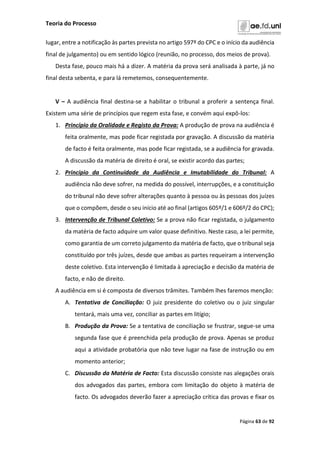 Teoria do Processo
Página 63 de 92
lugar, entre a notificação às partes prevista no artigo 597º do CPC e o início da audiência
final de julgamento) ou em sentido lógico (reunião, no processo, dos meios de prova).
Desta fase, pouco mais há a dizer. A matéria da prova será analisada à parte, já no
final desta sebenta, e para lá remetemos, consequentemente.
V – A audiência final destina-se a habilitar o tribunal a proferir a sentença final.
Existem uma série de princípios que regem esta fase, e convém aqui expô-los:
1. Princípio da Oralidade e Registo da Prova: A produção de prova na audiência é
feita oralmente, mas pode ficar registada por gravação. A discussão da matéria
de facto é feita oralmente, mas pode ficar registada, se a audiência for gravada.
A discussão da matéria de direito é oral, se existir acordo das partes;
2. Princípio da Continuidade da Audiência e Imutabilidade do Tribunal: A
audiência não deve sofrer, na medida do possível, interrupções, e a constituição
do tribunal não deve sofrer alterações quanto à pessoa ou às pessoas dos juízes
que o compõem, desde o seu início até ao final (artigos 605º/1 e 606º/2 do CPC);
3. Intervenção de Tribunal Coletivo: Se a prova não ficar registada, o julgamento
da matéria de facto adquire um valor quase definitivo. Neste caso, a lei permite,
como garantia de um correto julgamento da matéria de facto, que o tribunal seja
constituído por três juízes, desde que ambas as partes requeiram a intervenção
deste coletivo. Esta intervenção é limitada à apreciação e decisão da matéria de
facto, e não de direito.
A audiência em si é composta de diversos trâmites. Também lhes faremos menção:
A. Tentativa de Conciliação: O juiz presidente do coletivo ou o juiz singular
tentará, mais uma vez, conciliar as partes em litígio;
B. Produção da Prova: Se a tentativa de conciliação se frustrar, segue-se uma
segunda fase que é preenchida pela produção de prova. Apenas se produz
aqui a atividade probatória que não teve lugar na fase de instrução ou em
momento anterior;
C. Discussão da Matéria de Facto: Esta discussão consiste nas alegações orais
dos advogados das partes, embora com limitação do objeto à matéria de
facto. Os advogados deverão fazer a apreciação crítica das provas e fixar os
 