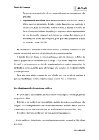 Teoria do Processo
Página 64 de 92
factos que, no seu entender, devem ser considerados como provados ou não
provados;
D. Julgamento da Matéria de Facto: Desenvolve-se em atos distintos, sendo o
último eventual: ponderação, decisão, redação da decisão, sua publicação e
reclamações, tudo isto limitado à matéria de facto. A decisão da matéria de
facto é feita por acórdão ou despacho (juiz singular), e admite a possibilidade
de voto de vencido, no caso de a decisão ser do coletivo. Este documento é
facultado para exame aos advogados, para que estes apresentem as suas
reclamações contra a decisão;
VI – Encerrada a discussão da matéria de direito, o processo é concluso ao juiz
singular para proferir a sentença final, dispondo do prazo de trinta dias.
A decisão deve ser datada e assinada pelo juiz, e por ele rubricadas as folhas da
decisão que por ele não foram manuscritas (artigo 153º/1 do CPC – requisitos formais).
O relatório, os fundamentos e a decisão propriamente dita compõem os requisitos de
conteúdo da sentença, sendo que a última segue uma estrutura em muito semelhante
à da petição inicial.
Teria aqui lugar, ainda, a matéria de caso julgado, mas esta também é analisada à
parte, pelos efeitos de extrema importância que assume. Para lá remetemos.
Questões Breves sobre Incidentes de Instância
I – O CPC dedica aos incidentes de instância um Título próprio, onde se agrupam os
artigos 292º a 361º.
Entende-se por incidente de instância toda a questão de carácter anómalo que não
integra a sua tramitação normal e de natureza secundária ou acessória da que constitui
o objeto do processo, mas que carece de ser resolvida como instrumental da causa.
O incidente de instância não tem, por isso, autonomia processual.
II – Os incidentes de instâncias são classificados consoante a sua espécie. São três as
principais:
 