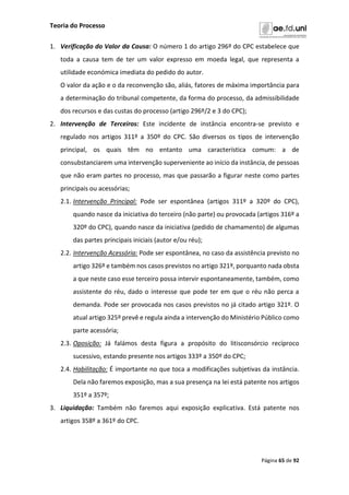 Teoria do Processo
Página 65 de 92
1. Verificação do Valor da Causa: O número 1 do artigo 296º do CPC estabelece que
toda a causa tem de ter um valor expresso em moeda legal, que representa a
utilidade económica imediata do pedido do autor.
O valor da ação e o da reconvenção são, aliás, fatores de máxima importância para
a determinação do tribunal competente, da forma do processo, da admissibilidade
dos recursos e das custas do processo (artigo 296º/2 e 3 do CPC);
2. Intervenção de Terceiros: Este incidente de instância encontra-se previsto e
regulado nos artigos 311º a 350º do CPC. São diversos os tipos de intervenção
principal, os quais têm no entanto uma característica comum: a de
consubstanciarem uma intervenção superveniente ao início da instância, de pessoas
que não eram partes no processo, mas que passarão a figurar neste como partes
principais ou acessórias;
2.1. Intervenção Principal: Pode ser espontânea (artigos 311º a 320º do CPC),
quando nasce da iniciativa do terceiro (não parte) ou provocada (artigos 316º a
320º do CPC), quando nasce da iniciativa (pedido de chamamento) de algumas
das partes principais iniciais (autor e/ou réu);
2.2. Intervenção Acessória: Pode ser espontânea, no caso da assistência previsto no
artigo 326º e também nos casos previstos no artigo 321º, porquanto nada obsta
a que neste caso esse terceiro possa intervir espontaneamente, também, como
assistente do réu, dado o interesse que pode ter em que o réu não perca a
demanda. Pode ser provocada nos casos previstos no já citado artigo 321º. O
atual artigo 325º prevê e regula ainda a intervenção do Ministério Público como
parte acessória;
2.3. Oposição: Já falámos desta figura a propósito do litisconsórcio recíproco
sucessivo, estando presente nos artigos 333º a 350º do CPC;
2.4. Habilitação: É importante no que toca a modificações subjetivas da instância.
Dela não faremos exposição, mas a sua presença na lei está patente nos artigos
351º a 357º;
3. Liquidação: Também não faremos aqui exposição explicativa. Está patente nos
artigos 358º a 361º do CPC.
 