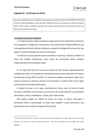 Teoria do Processo
Página 66 de 92
Capítulo III – As Provas em Geral
Nota: Este capítulo insere-se no capítulo II do programa atual do ano letivo de 2012/2013 de Teoria do
Processo. Embora abrangente, vamos aqui fazer referência à prova, que constitui um ponto fulcral desse
capítulo. Mais tarde, e quando for possível, este capítulo será totalmente estruturado de acordo com
aquilo que foi lecionado nas aulas.
Introdução ao Direito Probatório
I - A noção de prova e alguns princípios e regras gerais a ela respeitantes encontram-
se consagrados no Código Civil, constituindo o chamado Direito Probatório Material, por
contraposição ao Direito Probatório Adjetivo, constante do Código de Processo Civil, que
regula o modo de produção das provas no processo.
A matéria das provas não tem apenas relevância no processo. Interessa também no
plano das relações substantivas, como meios de constituição destas relações,
independentemente de qualquer litígio.
II – O artigo 341º do CC diz-nos que as provas têm por função a demonstração da
realidade dos factos. A formação da convicção do tribunal sobre cada facto articulado e
controvertido (artigo 607º do CPC) é um elemento subjetivo importante, dado que a
prova no processo se destina a formar essa convicção e só pode incidir, como regra,
sobre os factos articulados pelas partes.
O objeto da prova é, em regra, constituído por factos, quer se trate de factos
principais, indiciários, instrumentais ou acessórios, do mundo exterior ou da complexa
vida psíquica, reais ou hipotéticos e, ainda, juízos sobre factos.
Mas apenas podem ser objeto de prova, em regra, os factos articulados e
pertinentes (feita a condensação, os factos que integram a base instrutória), com
exclusão dos factos notórios6 (artigo 412º/1 do CPC).
6 Entende-se por facto notório o facto de conhecimento geral, em Portugal ou na região onde corre a causa, pelos
indivíduos com acesso aos meios de informação normal – como tal, não carecem de ser provados, nem sequer
alegados.
 
