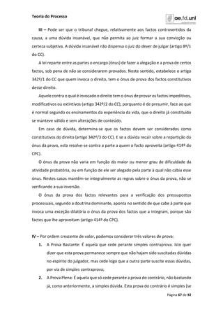Teoria do Processo
Página 67 de 92
III – Pode ser que o tribunal chegue, relativamente aos factos controvertidos da
causa, a uma dúvida insanável, que não permita ao juiz formar a sua convicção ou
certeza subjetiva. A dúvida insanável não dispensa o juiz do dever de julgar (artigo 8º/1
do CC).
A lei reparte entre as partes o encargo (ónus) de fazer a alegação e a prova de certos
factos, sob pena de não se considerarem provados. Neste sentido, estabelece o artigo
342º/1 do CC que quem invoca o direito, tem o ónus de prova dos factos constitutivos
desse direito.
Aquele contra o qual é invocado o direito tem o ónus de provar os factos impeditivos,
modificativos ou extintivos (artigo 342º/2 do CC), porquanto é de presumir, face ao que
é normal segundo os ensinamentos da experiência da vida, que o direito já constituído
se manteve válido e sem alterações de conteúdo.
Em caso de dúvida, determina-se que os factos devem ser considerados como
constitutivos do direito (artigo 342º/3 do CC). E se a dúvida recair sobre a repartição do
ónus da prova, esta resolve-se contra a parte a quem o facto aproveita (artigo 414º do
CPC).
O ónus da prova não varia em função do maior ou menor grau de dificuldade da
atividade probatória, ou em função de ele ser alegado pela parte à qual não cabia esse
ónus. Nestes casos mantêm-se integralmente as regras sobre o ónus da prova, não se
verificando a sua inversão.
O ónus da prova dos factos relevantes para a verificação dos pressupostos
processuais, segundo a doutrina dominante, aponta no sentido de que cabe à parte que
invoca uma exceção dilatória o ónus da prova dos factos que a integram, porque são
factos que lhe aproveitam (artigo 414º do CPC).
IV – Por ordem crescente de valor, podemos considerar três valores de prova:
1. A Prova Bastante: É aquela que cede perante simples contraprova. Isto quer
dizer que esta prova permanece sempre que não hajam sido suscitadas dúvidas
no espírito do julgador, mas cede logo que a outra parte suscite essas dúvidas,
por via de simples contraprova;
2. A Prova Plena: É aquela que só cede perante a prova do contrário, não bastando
já, como anteriormente, a simples dúvida. Esta prova do contrário é simples (se
 