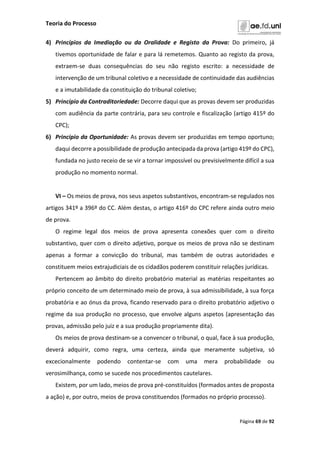 Teoria do Processo
Página 69 de 92
4) Princípios da Imediação ou da Oralidade e Registo da Prova: Do primeiro, já
tivemos oportunidade de falar e para lá remetemos. Quanto ao registo da prova,
extraem-se duas consequências do seu não registo escrito: a necessidade de
intervenção de um tribunal coletivo e a necessidade de continuidade das audiências
e a imutabilidade da constituição do tribunal coletivo;
5) Princípio da Contraditoriedade: Decorre daqui que as provas devem ser produzidas
com audiência da parte contrária, para seu controle e fiscalização (artigo 415º do
CPC);
6) Princípio da Oportunidade: As provas devem ser produzidas em tempo oportuno;
daqui decorre a possibilidade de produção antecipada da prova (artigo 419º do CPC),
fundada no justo receio de se vir a tornar impossível ou previsivelmente difícil a sua
produção no momento normal.
VI – Os meios de prova, nos seus aspetos substantivos, encontram-se regulados nos
artigos 341º a 396º do CC. Além destas, o artigo 416º do CPC refere ainda outro meio
de prova.
O regime legal dos meios de prova apresenta conexões quer com o direito
substantivo, quer com o direito adjetivo, porque os meios de prova não se destinam
apenas a formar a convicção do tribunal, mas também de outras autoridades e
constituem meios extrajudiciais de os cidadãos poderem constituir relações jurídicas.
Pertencem ao âmbito do direito probatório material as matérias respeitantes ao
próprio conceito de um determinado meio de prova, à sua admissibilidade, à sua força
probatória e ao ónus da prova, ficando reservado para o direito probatório adjetivo o
regime da sua produção no processo, que envolve alguns aspetos (apresentação das
provas, admissão pelo juiz e a sua produção propriamente dita).
Os meios de prova destinam-se a convencer o tribunal, o qual, face à sua produção,
deverá adquirir, como regra, uma certeza, ainda que meramente subjetiva, só
excecionalmente podendo contentar-se com uma mera probabilidade ou
verosimilhança, como se sucede nos procedimentos cautelares.
Existem, por um lado, meios de prova pré-constituídos (formados antes de proposta
a ação) e, por outro, meios de prova constituendos (formados no próprio processo).
 