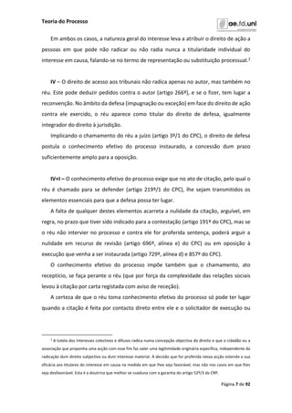 Teoria do Processo
Página 7 de 92
Em ambos os casos, a natureza geral do interesse leva a atribuir o direito de ação a
pessoas em que pode não radicar ou não radia nunca a titularidade individual do
interesse em causa, falando-se no termo de representação ou substituição processual.2
IV – O direito de acesso aos tribunais não radica apenas no autor, mas também no
réu. Este pode deduzir pedidos contra o autor (artigo 266º), e se o fizer, tem lugar a
reconvenção. No âmbito da defesa (impugnação ou exceção) em face do direito de ação
contra ele exercido, o réu aparece como titular do direito de defesa, igualmente
integrador do direito à jurisdição.
Implicando o chamamento do réu a juízo (artigo 3º/1 do CPC), o direito de defesa
postula o conhecimento efetivo do processo instaurado, a concessão dum prazo
suficientemente amplo para a oposição.
IV+I – O conhecimento efetivo do processo exige que no ato de citação, pelo qual o
réu é chamado para se defender (artigo 219º/1 do CPC), lhe sejam transmitidos os
elementos essenciais para que a defesa possa ter lugar.
A falta de qualquer destes elementos acarreta a nulidade da citação, arguível, em
regra, no prazo que tiver sido indicado para a contestação (artigo 191º do CPC), mas se
o réu não intervier no processo e contra ele for proferida sentença, poderá arguir a
nulidade em recurso de revisão (artigo 696º, alínea e) do CPC) ou em oposição à
execução que venha a ser instaurada (artigo 729º, alínea d) e 857º do CPC).
O conhecimento efetivo do processo impõe também que o chamamento, ato
receptício, se faça perante o réu (que por força da complexidade das relações sociais
levou à citação por carta registada com aviso de receção).
A certeza de que o réu toma conhecimento efetivo do processo só pode ter lugar
quando a citação é feita por contacto direto entre ele e o solicitador de execução ou
2 A tutela dos interesses colectivos e difusos radica numa concepção objectiva do direito e que o cidadão ou a
associação que proponha uma acção com esse fim faz valer uma legitimidade originária específica, independente da
radicação dum direito subjectivo ou dum interesse material. A decisão que for proferida nessa acção estende a sua
eficácia aos titulares do interesse em causa na medida em que lhes seja favorável, mas não nos casos em que lhes
seja desfavorável. Esta é a doutrina que melhor se coaduna com a garantia do artigo 52º/3 da CRP.
 