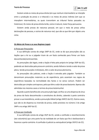 Teoria do Processo
Página 70 de 92
Existem ainda os meios de prova direta (em que nenhum intermediário se interpõe
entre a produção da prova e o tribunal) e os meios de prova indireta (em que se
interpõem intermediários, os quais transmitem ao tribunal factos passados ou
históricos). Os meios de prova direta terão, como é natural, maior força persuasiva.
Existem ainda provas de natureza pessoal, em que o meio de prova utiliza
declarações de pessoas, e outras de natureza real, que são as que têm por objeto uma
coisa.
Os Meios de Prova e os seus Regimes Legais
A Prova por Presunções
A sua definição consta do artigo 349º do CC, onde se diz que presunções são as
ilações que a lei ou o julgador tiram de um facto conhecido para firmar um facto
desconhecido/controvertido.
As presunções são legais, onde a ilação é feita pela própria lei (artigo 350º do CC),
podendo ser destruídas pela prova em contrário, sendo ilidíveis e tendo o valor de prova
plena. Sendo presunções irrefutáveis, têm o valor de prova pleníssima.
As presunções são judiciais, onde a ilação é extraída pelo julgador. Também se
denominam presunções materiais ou de experiência, pois assentam nas regras de
experiência baseadas na normalidade dos factos e no senso comum. Podem ser
destruídas por simples contraprova, pelo que têm o valor de prova bastante. Apenas são
admitidas nos mesmos casos e termos da prova testemunhal.
Quando a parte beneficia de uma presunção legal, verifica-se uma dispensa do ónus
da prova do facto desconhecido e constitutivo do direito, cabendo à parte contrária
provar a sua inexistência, sendo a presunção ilidível (artigo 344º/1 do CC). Outros casos,
que são os de dispensa ou inversão da prova, estão previstos no número 2 do artigo
344º e no artigo 345º do CC.
A Prova por Confissão
A sua definição consta do artigo 352º do CC, sendo a confissão o reconhecimento
(ato voluntário) que uma parte faz da realidade de um facto que lhe é desfavorável e
favorece a parte contrária. A confissão é judicial ou extrajudicial (artigo 355º/1 do CC).
 