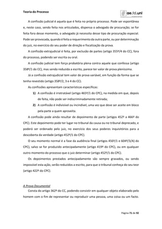 Teoria do Processo
Página 71 de 92
A confissão judicial é aquela que é feita no próprio processo. Pode ser espontânea
e, neste caso, sendo feita nos articulados, dispensa o advogado de procuração; se for
feita fora desse momento, o advogado já necessita desse tipo de procuração especial.
Pode ser provocada, quando é feita a requerimento da outra parte, ou por determinação
do juiz, no exercício do seu poder de direção e fiscalização da prova.
A confissão extrajudicial é feita, por exclusão de partes (artigo 355º/4 do CC), fora
do processo, podendo ser escrita ou oral.
A confissão judicial tem força probatória plena contra aquele que confessa (artigo
358º/1 do CC), mas sendo reduzida a escrito, parece ter valor de prova pleníssima.
Já a confissão extrajudicial tem valor de prova variável, em função da forma que se
tenha revestido (artigo 358º/2, 3 e 4 do CC).
As confissões apresentam características específicas:
1) A confissão é irretratável (artigo 465º/1 do CPC), na medida em que, depois
de feita, não pode ser indiscriminadamente retirada;
2) A confissão é indivisível ou incindível, uma vez que deve ser aceite em bloco
pela parte a quem aproveita.
A confissão pode ainda resultar de depoimento de parte (artigos 452º a 466º do
CPC). Este depoimento pode ter lugar no tribunal da causa ou no tribunal deprecado, e
poderá ser ordenado pelo juiz, no exercício dos seus poderes inquisitórios para a
descoberta da verdade (artigo 452º/1 do CPC).
O seu momento normal é a fase da audiência final (artigos 456º/1 e 604º/3/A) do
CPC), salvo se for produzido antecipadamente (artigo 419º do CPC), ou em qualquer
outro momento do processo que o juiz determinar (artigo 452º/1 do CPC).
Os depoimentos prestados antecipadamente são sempre gravados, ou sendo
impossível esta ação, serão reduzidos a escrito, para que o tribunal conheça do seu teor
(artigo 422º do CPC).
A Prova Documental
Consta do artigo 362º do CC, podendo consistir em qualquer objeto elaborado pelo
homem com o fim de representar ou reproduzir uma pessoa, uma coisa ou um facto.
 