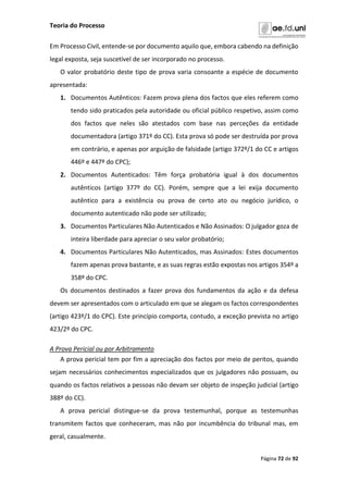 Teoria do Processo
Página 72 de 92
Em Processo Civil, entende-se por documento aquilo que, embora cabendo na definição
legal exposta, seja suscetível de ser incorporado no processo.
O valor probatório deste tipo de prova varia consoante a espécie de documento
apresentada:
1. Documentos Autênticos: Fazem prova plena dos factos que eles referem como
tendo sido praticados pela autoridade ou oficial público respetivo, assim como
dos factos que neles são atestados com base nas perceções da entidade
documentadora (artigo 371º do CC). Esta prova só pode ser destruída por prova
em contrário, e apenas por arguição de falsidade (artigo 372º/1 do CC e artigos
446º e 447º do CPC);
2. Documentos Autenticados: Têm força probatória igual à dos documentos
autênticos (artigo 377º do CC). Porém, sempre que a lei exija documento
autêntico para a existência ou prova de certo ato ou negócio jurídico, o
documento autenticado não pode ser utilizado;
3. Documentos Particulares Não Autenticados e Não Assinados: O julgador goza de
inteira liberdade para apreciar o seu valor probatório;
4. Documentos Particulares Não Autenticados, mas Assinados: Estes documentos
fazem apenas prova bastante, e as suas regras estão expostas nos artigos 354º a
358º do CPC.
Os documentos destinados a fazer prova dos fundamentos da ação e da defesa
devem ser apresentados com o articulado em que se alegam os factos correspondentes
(artigo 423º/1 do CPC). Este princípio comporta, contudo, a exceção prevista no artigo
423/2º do CPC.
A Prova Pericial ou por Arbitramento
A prova pericial tem por fim a apreciação dos factos por meio de peritos, quando
sejam necessários conhecimentos especializados que os julgadores não possuam, ou
quando os factos relativos a pessoas não devam ser objeto de inspeção judicial (artigo
388º do CC).
A prova pericial distingue-se da prova testemunhal, porque as testemunhas
transmitem factos que conheceram, mas não por incumbência do tribunal mas, em
geral, casualmente.
 