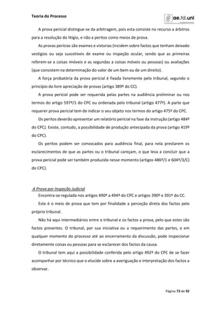 Teoria do Processo
Página 73 de 92
A prova pericial distingue-se da arbitragem, pois esta consiste no recurso a árbitros
para a resolução do litígio, e não a peritos como meios de prova.
As provas perícias são exames e vistorias (incidem sobre factos que tenham deixado
vestígios ou seja suscetíveis de exame ou inspeção ocular, sendo que as primeiras
referem-se a coisas imóveis e as segundas a coisas móveis ou pessoas) ou avaliações
(que consistem na determinação do valor de um bem ou de um direito).
A força probatória da prova pericial é fixada livremente pelo tribunal, segundo o
princípio da livre apreciação de provas (artigo 389º do CC).
A prova pericial pode ser requerida pelas partes na audiência preliminar ou nos
termos do artigo 597º/1 do CPC ou ordenada pelo tribunal (artigo 477º). A parte que
requerer prova pericial tem de indicar o seu objeto nos termos do artigo 475º do CPC.
Os peritos deverão apresentar um relatório pericial na fase da instrução (artigo 484º
do CPC). Existe, contudo, a possibilidade de produção antecipada da prova (artigo 419º
do CPC).
Os peritos podem ser convocados para audiência final, para nela prestarem os
esclarecimentos de que as partes ou o tribunal careçam, o que leva a concluir que a
prova pericial pode ser também produzida nesse momento (artigos 486º/1 e 604º/3/C)
do CPC).
A Prova por Inspeção Judicial
Encontra-se regulada nos artigos 490º a 494º do CPC e artigos 390º e 391º do CC.
Este é o meio de prova que tem por finalidade a perceção direta dos factos pelo
próprio tribunal.
Não há aqui intermediários entre o tribunal e os factos a prova, pelo que estes são
factos presentes. O tribunal, por sua iniciativa ou a requerimento das partes, e em
qualquer momento do processo até ao encerramento da discussão, pode inspecionar
diretamente coisas ou pessoas para se esclarecer dos factos da causa.
O tribunal tem aqui a possibilidade conferida pelo artigo 492º do CPC de se fazer
acompanhar por técnico que o elucide sobre a averiguação e interpretação dos factos a
observar.
 