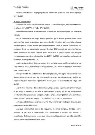 Teoria do Processo
Página 74 de 92
O valor probatório da inspeção judicial é livremente apreciado pelo tribunal (artigo
391º do CC).
A Prova Testemunhal
Este meio de prova não é admissível quanto a certos factos (ver, a título de exemplo,
os artigos 223º, 393º/2, 394º/1 e 875º do CC).
O conhecimento que as testemunhas transmitem ao tribunal pode ser direto ou
indireto.
O CPC estabelece no artigo 495º o princípio geral de que podem depor como
testemunhas todas as pessoas, que não estando interditos por anomalia psíquica,
tiverem aptidão física e mental para depor sobre os factos a provar, cabendo ao juiz
averiguar dessa sua capacidade natural. O artigo 496º enuncia as testemunhas que
estão impedidas de depor. Devem ainda recusar-se a depor aqueles que estejam
vinculados por segredo profissional (artigo 497º/3 do CPC), com ressalva no disposto do
número 4 do artigo 417º do CPC.
A apresentação do rol de testemunhas deve ser feita, ou na audiência preliminar ou,
caso esta não exista, nos termos do artigo 597º do CPC, devendo obedecer ao número
legal imposto por lei.
O depoimento das testemunhas deve ser prestado, em regra, na audiência final,
presencialmente ou através de teleconferência, mas, excecionalmente, poderá ser
prestado noutros momentos e por outros modos, que são os indicados no artigo 500º
do CPC.
A ordem de inquirição das testemunhas é, regra geral, a seguinte: em primeiro lugar,
as do autor e depois as do réu, e pela ordem indicada no rol de testemunhas
oportunamente apresentado (artigo 512º/1 do CPC). A inquirição tem uma tramitação
essencial, que consta dos artigos 513º e 516º do CPC, e para lá remetemos.
A força probatória da prova testemunhal é livremente apreciada pelo tribunal, com
estabelece o artigo 396º do CC.
A prova testemunhal, apesar de frequente, é a mais perigosa, devidos a erros
naturais de perceção e transmissão dos conhecimentos, quanto não mesmo, à
parcialidade da testemunha, sendo que existem muitos processos que são resolvidos
apenas com base nesta espécie de prova.
 