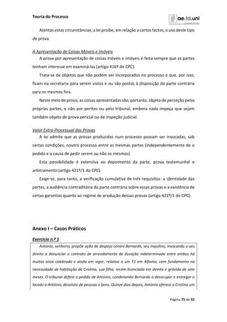Teoria do Processo
Página 75 de 92
Atentas estas circunstâncias, a lei proíbe, em relação a certos factos, o uso deste tipo
de prova.
A Apresentação de Coisas Móveis e Imóveis
A prova por apresentação de coisas móveis e imóveis é feita sempre que as partes
tenham interesse em examiná-las (artigo 416º do CPC).
Trata-se de objetos que não podem ser incorporados no processo e que, por isso,
ficam na secretaria para serem vistos e ou são postos à disposição da parte contrária
para os mesmos fins.
Neste meio de prova, as coisas apresentadas são, portanto, objeto de perceção pelas
próprias partes, e não por peritos ou pelo tribunal, embora nada impeça que sejam
também objeto de prova pericial ou de inspeção judicial.
Valor Extra-Processual das Provas
A lei admite que as provas produzidas num processo possam ser invocadas, sob
certas condições, noutro processo entre as mesmas partes (independentemente de o
pedido e a causa de pedir serem ou não os mesmos).
Esta possibilidade é extensiva ao depoimento da parte, prova testemunhal e
arbitramento (artigo 421º/1 do CPC).
Exige-se, para tanto, a verificação cumulativa de três requisitos: a identidade das
partes, a audiência contraditória da parte contrária sobre essas provas e a existência de
certas garantias quanto ao regime de produção dessas provas (artigo 421º/1 do CPC).
Anexo I – Casos Práticos
Exercício n.º 1
António, senhorio, propõe ação de despejo contra Bernardo, seu inquilino, invocando o seu
direito a denunciar o contrato de arrendamento de duração indeterminada entre ambos há
muitos anos celebrado e ainda em vigor, relativo a um T1 em Alfama, com fundamento na
necessidade de habitação de Cristina, sua filha, recém-licenciada em direito e grávida de sete
meses. O tribunal defere o pedido de António, condenando Bernardo a desocupar e entregar o
locado a António, devoluto de pessoas e bens. Quinze dias depois, António oferece a Cristina um
 
