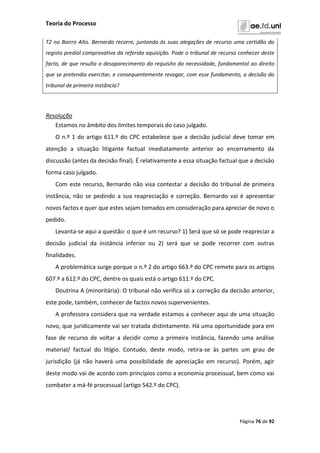 Teoria do Processo
Página 76 de 92
T2 no Bairro Alto. Bernardo recorre, juntando às suas alegações de recurso uma certidão do
registo predial comprovativa da referida aquisição. Pode o tribunal de recurso conhecer deste
facto, de que resulta o desaparecimento do requisito da necessidade, fundamental ao direito
que se pretendia exercitar, e consequentemente revogar, com esse fundamento, a decisão do
tribunal de primeira instância?
Resolução
Estamos no âmbito dos limites temporais do caso julgado.
O n.º 1 do artigo 611.º do CPC estabelece que a decisão judicial deve tomar em
atenção a situação litigante factual imediatamente anterior ao encerramento da
discussão (antes da decisão final). É relativamente a essa situação factual que a decisão
forma caso julgado.
Com este recurso, Bernardo não visa contestar a decisão do tribunal de primeira
instância, não se pedindo a sua reapreciação e correção. Bernardo vai é apresentar
novos factos e quer que estes sejam tomados em consideração para apreciar de novo o
pedido.
Levanta-se aqui a questão: o que é um recurso? 1) Será que só se pode reapreciar a
decisão judicial da instância inferior ou 2) será que se pode recorrer com outras
finalidades.
A problemática surge porque o n.º 2 do artigo 663.º do CPC remete para os artigos
607.º a 612.º do CPC, dentre os quais está o artigo 611.º do CPC.
Doutrina A (minoritária): O tribunal não verifica só a correção da decisão anterior,
este pode, também, conhecer de factos novos supervenientes.
A professora considera que na verdade estamos a conhecer aqui de uma situação
novo, que juridicamente vai ser tratada distintamente. Há uma oportunidade para em
fase de recurso de voltar a decidir como a primeira instância, fazendo uma análise
material/ factual do litígio. Contudo, deste modo, retira-se às partes um grau de
jurisdição (já não haverá uma possibilidade de apreciação em recurso). Porém, agir
deste modo vai de acordo com princípios como a economia processual, bem como vai
combater a má-fé processual (artigo 542.º do CPC).
 