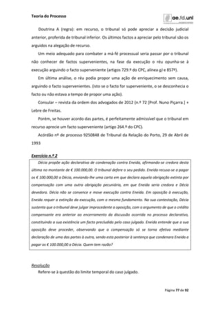 Teoria do Processo
Página 77 de 92
Doutrina A (regra): em recurso, o tribunal só pode apreciar a decisão judicial
anterior, proferida de tribunal inferior. Os últimos factos a apreciar pelo tribunal são os
arguidos na alegação de recurso.
Um meio adequado para combater a má-fé processual seria passar por o tribunal
não conhecer de factos supervenientes, na fase da execução o réu opunha-se à
execução arguindo o facto superveniente (artigos 729.º do CPC, alínea g) e 857º).
Em última análise, o réu podia propor uma ação de enriquecimento sem causa,
arguindo o facto supervenientes. (isto se o facto for superveniente, o se desconhecia o
facto ou não estava a tempo de propor uma ação).
Consular – revista da ordem dos advogados de 2012 (n.º 72 [Prof. Nuno Piçarra.] +
Lebre de Freitas.
Porém, se houver acordo das partes, é perfeitamente admissível que o tribunal em
recurso aprecie um facto superveniente (artigo 264.º do CPC).
Acórdão nº de processo 9250848 de Tribunal da Relação do Porto, 29 de Abril de
1993
Exercício n.º 2
Décia propõe ação declarativa de condenação contra Eneida, afirmando-se credora desta
última no montante de € 100.000,00. O tribunal defere o seu pedido. Eneida recusa-se a pagar
os € 100.000,00 a Décia, enviando-lhe uma carta em que declara aquela obrigação extinta por
compensação com uma outra obrigação pecuniária, em que Eneida seria credora e Décia
devedora. Décia não se convence e move execução contra Eneida. Em oposição à execução,
Eneida requer a extinção da execução, com o mesmo fundamento. Na sua contestação, Décia
sustenta que o tribunal deve julgar improcedente a oposição, com o argumento de que o crédito
compensante era anterior ao encerramento da discussão ocorrida no processo declarativo,
constituindo a sua existência um facto precludido pelo caso julgado. Eneida entende que a sua
oposição deve proceder, observando que a compensação só se torna efetiva mediante
declaração de uma das partes à outra, sendo esta posterior à sentença que condenara Eneida a
pagar os € 100.000,00 a Décia. Quem tem razão?
Resolução
Refere-se à questão do limite temporal do caso julgado.
 