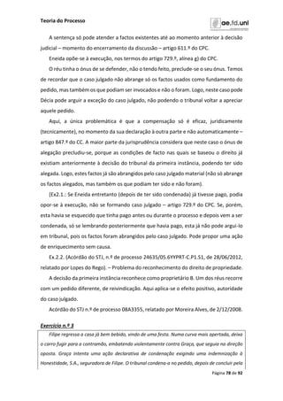 Teoria do Processo
Página 78 de 92
A sentença só pode atender a factos existentes até ao momento anterior à decisão
judicial – momento do encerramento da discussão – artigo 611.º do CPC.
Eneida opõe-se à execução, nos termos do artigo 729.º, alínea g) do CPC.
O réu tinha o ónus de se defender, não o tendo feito, preclude-se o seu ónus. Temos
de recordar que o caso julgado não abrange só os factos usados como fundamento do
pedido, mas também os que podiam ser invocados e não o foram. Logo, neste caso pode
Décia pode arguir a exceção do caso julgado, não podendo o tribunal voltar a apreciar
aquele pedido.
Aqui, a única problemática é que a compensação só é eficaz, juridicamente
(tecnicamente), no momento da sua declaração à outra parte e não automaticamente –
artigo 847.º do CC. A maior parte da jurisprudência considera que neste caso o ónus de
alegação precludiu-se, porque as condições de facto nas quais se baseou o direito já
existiam anteriormente à decisão do tribunal da primeira instância, podendo ter sido
alegada. Logo, estes factos já são abrangidos pelo caso julgado material (não só abrange
os factos alegados, mas também os que podiam ter sido e não foram).
[Ex2.1.: Se Eneida entretanto (depois de ter sido condenada) já tivesse pago, podia
opor-se à execução, não se formando caso julgado – artigo 729.º do CPC. Se, porém,
esta havia se esquecido que tinha pago antes ou durante o processo e depois vem a ser
condenada, só se lembrando posteriormente que havia pago, esta já não pode argui-lo
em tribunal, pois os factos foram abrangidos pelo caso julgado. Pode propor uma ação
de enriquecimento sem causa.
Ex.2.2. (Acórdão do STJ, n.º de processo 24635/05.6YYPRT-C.P1.S1, de 28/06/2012,
relatado por Lopes do Rego). – Problema do reconhecimento do direito de propriedade.
A decisão da primeira instância reconhece como proprietário B. Um dos réus recorre
com um pedido diferente, de reivindicação. Aqui aplica-se o efeito positivo, autoridade
do caso julgado.
Acórdão do STJ n.º de processo 08A3355, relatado por Moreira Alves, de 2/12/2008.
Exercício n.º 3
Filipe regressa a casa já bem bebido, vindo de uma festa. Numa curva mais apertada, deixa
o carro fugir para a contramão, embatendo violentamente contra Graça, que seguia na direção
oposta. Graça intenta uma ação declarativa de condenação exigindo uma indemnização à
Honestidade, S.A., seguradora de Filipe. O tribunal condena-a no pedido, depois de concluir pela
 