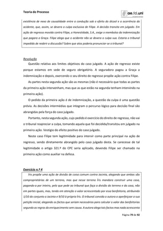 Teoria do Processo
Página 79 de 92
existência de nexo de causalidade entre a condução sob o efeito do álcool e a ocorrência do
acidente, que, assim, se devera a culpa exclusiva de Filipe. A decisão transita em julgado. Em
ação de regresso movida contra Filipe, a Honestidade, S.A., exige o reembolso da indemnização
que pagara a Graça. Filipe alega que o acidente não se devera a culpa sua. Estaria o tribunal
impedido de reabrir a discussão? Sobre que atos poderia pronunciar-se o tribunal?
Resolução
Questão relativa aos limites objetivos do caso julgado. A ação de regresso existe
porque estamos em sede de seguro obrigatório. A seguradora pagou a Graça a
indemnização e depois, exercendo o seu direito de regresso propõe ação contra Filipe.
As partes nesta segunda ação são as mesmas (não é necessário que todas as partes
da primeira ação intervenham, mas que as que estão na segunda tenham intervindo na
primeira ação).
O pedido da primeira ação é de indemnização, a questão da culpa é uma questão
prévia. As decisões intermédias que integram o percurso lógico para decisão final são
abrangidas pela força do caso julgado.
Portanto, nesta segunda ação, cujo pedido é exercício do direito de regresso, não vai
o tribunal reapreciar a culpa, tomando aquela que foi decidida/transitou em julgado na
primeira ação. Vestígio do efeito positivo do caso julgado.
Neste caso Filipe tem legitimidade para intervir como parte principal na ação de
regresso, sendo diretamente abrangido pelo caso julgado desta. Se carecesse de tal
legitimidade o artigo 321.º do CPC seria aplicado, devendo Filipe ser chamado na
primeira ação como auxiliar na defesa.
Exercício n.º 4
Íris propõe uma ação de divisão de coisa comum contra Jacinta, alegando que ambas são
comproprietárias de um terreno, mas que nesse terreno Íris mandara construir uma casa,
pagando-a por inteiro, pelo que pede ao tribunal que faça a divisão do terreno e da casa, não
em partes iguais, mas, tendo em atenção o valor acrescentado por essa benfeitoria, atribuindo
1/10 do conjunto a Jacinta e 9/10 à própria Íris. O tribunal convida a autora a aperfeiçoar a sua
petição inicial, alegando os factos que seriam necessários para calcular o valor das benfeitorias
segundo as regras do enriquecimento sem causa. A autora alega tais factos mas nada acrescenta
 