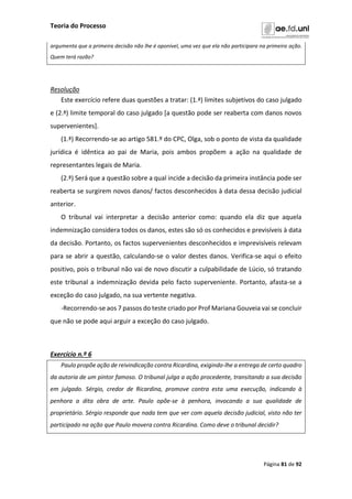 Teoria do Processo
Página 81 de 92
argumenta que a primeira decisão não lhe é oponível, uma vez que ela não participara na primeira ação.
Quem terá razão?
Resolução
Este exercício refere duas questões a tratar: (1.ª) limites subjetivos do caso julgado
e (2.ª) limite temporal do caso julgado [a questão pode ser reaberta com danos novos
supervenientes].
(1.ª) Recorrendo-se ao artigo 581.º do CPC, Olga, sob o ponto de vista da qualidade
jurídica é idêntica ao pai de Maria, pois ambos propõem a ação na qualidade de
representantes legais de Maria.
(2.ª) Será que a questão sobre a qual incide a decisão da primeira instância pode ser
reaberta se surgirem novos danos/ factos desconhecidos à data dessa decisão judicial
anterior.
O tribunal vai interpretar a decisão anterior como: quando ela diz que aquela
indemnização considera todos os danos, estes são só os conhecidos e previsíveis à data
da decisão. Portanto, os factos supervenientes desconhecidos e imprevisíveis relevam
para se abrir a questão, calculando-se o valor destes danos. Verifica-se aqui o efeito
positivo, pois o tribunal não vai de novo discutir a culpabilidade de Lúcio, só tratando
este tribunal a indemnização devida pelo facto superveniente. Portanto, afasta-se a
exceção do caso julgado, na sua vertente negativa.
-Recorrendo-se aos 7 passos do teste criado por Prof Mariana Gouveia vai se concluir
que não se pode aqui arguir a exceção do caso julgado.
Exercício n.º 6
Paulo propõe ação de reivindicação contra Ricardina, exigindo-lhe a entrega de certo quadro
da autoria de um pintor famoso. O tribunal julga a ação procedente, transitando a sua decisão
em julgado. Sérgio, credor de Ricardina, promove contra esta uma execução, indicando à
penhora a dita obra de arte. Paulo opõe-se à penhora, invocando a sua qualidade de
proprietário. Sérgio responde que nada tem que ver com aquela decisão judicial, visto não ter
participado na ação que Paulo movera contra Ricardina. Como deve o tribunal decidir?
 