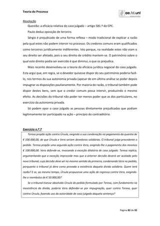 Teoria do Processo
Página 82 de 92
Resolução
Questão: a eficácia relativa do caso julgado – artigo 581.º do CPC.
Paulo deduz oposição de terceiro.
Sérgio é prejudicado de uma forma reflexa – modo tradicional de explicar a razão
pela qual estes não podem intervir no processo. Os credores comuns eram qualificados
como terceiros juridicamente indiferentes. Isto porque, na realidade estes não viam o
seu direito ser afetado, pois o seu direito de crédito mantem-se. O património sobre o
qual este direito podia ser exercido é que diminui, o que os prejudica.
Mais recente desenvolveu-se a teoria da eficácia jurídica negocial do caso julgado.
Esta argui que, em regra, se o devedor quisesse dispor do seu património poderia fazê-
lo, nos termos da sua autonomia privada (apesar de em última análise se poder depois
impugnar as disposições paulianamente. Por maioria de razão, o tribunal também pode
dispor destes bens, sem que o credor comum possa intervir, produzindo o mesmo
efeito. As decisões do tribunal não poder ter menos poder que as dos particulares, no
exercício da autonomia privada.
Só podem opor o caso julgado as pessoas diretamente prejudicadas que podiam
legitimamente ter participado na ação – princípio do contraditório.
Exercício n.º 7
Teresa propõe ação contra Úrsula, exigindo a sua condenação no pagamento da quantia de
€ 100.000,00, de que Úrsula e Vera seriam devedoras solidárias. O tribunal julga procedente o
pedido. Teresa propõe uma segunda ação contra Vera, exigindo-lhe o pagamento dos mesmos
€ 100.000,00. Vera defende-se, invocando a exceção dilatória de caso julgado. Teresa replica,
argumentando que a exceção improcede mas que a anterior decisão deverá ser acatada pelo
novo tribunal, cuja decisão deve ser no mesmo sentido da primeira, condenando Vera no pedido,
porquanto o tribunal já dera como provada a existência daquela dívida solidária. Quem terá
razão? E se, ao mesmo tempo, Úrsula propusesse uma ação de regresso contra Vera, exigindo-
lhe o reembolso de € 50.000,00?
Se o tribunal tivesse absolvido Úrsula do pedido formulado por Teresa, com fundamento na
inexistência da dívida, poderia Vera defender-se por impugnação, quer contra Teresa, quer
contra Úrsula, fazendo uso da autoridade de caso julgado daquela sentença?
 