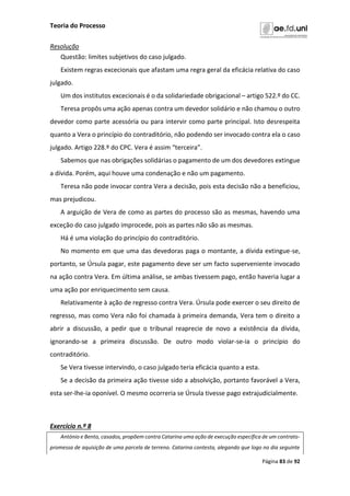 Teoria do Processo
Página 83 de 92
Resolução
Questão: limites subjetivos do caso julgado.
Existem regras excecionais que afastam uma regra geral da eficácia relativa do caso
julgado.
Um dos institutos excecionais é o da solidariedade obrigacional – artigo 522.º do CC.
Teresa propôs uma ação apenas contra um devedor solidário e não chamou o outro
devedor como parte acessória ou para intervir como parte principal. Isto desrespeita
quanto a Vera o princípio do contraditório, não podendo ser invocado contra ela o caso
julgado. Artigo 228.º do CPC. Vera é assim “terceira”.
Sabemos que nas obrigações solidárias o pagamento de um dos devedores extingue
a dívida. Porém, aqui houve uma condenação e não um pagamento.
Teresa não pode invocar contra Vera a decisão, pois esta decisão não a beneficiou,
mas prejudicou.
A arguição de Vera de como as partes do processo são as mesmas, havendo uma
exceção do caso julgado improcede, pois as partes não são as mesmas.
Há é uma violação do princípio do contraditório.
No momento em que uma das devedoras paga o montante, a dívida extingue-se,
portanto, se Úrsula pagar, este pagamento deve ser um facto superveniente invocado
na ação contra Vera. Em última análise, se ambas tivessem pago, então haveria lugar a
uma ação por enriquecimento sem causa.
Relativamente à ação de regresso contra Vera. Úrsula pode exercer o seu direito de
regresso, mas como Vera não foi chamada à primeira demanda, Vera tem o direito a
abrir a discussão, a pedir que o tribunal reaprecie de novo a existência da dívida,
ignorando-se a primeira discussão. De outro modo violar-se-ia o princípio do
contraditório.
Se Vera tivesse intervindo, o caso julgado teria eficácia quanto a esta.
Se a decisão da primeira ação tivesse sido a absolvição, portanto favorável a Vera,
esta ser-lhe-ia oponível. O mesmo ocorreria se Úrsula tivesse pago extrajudicialmente.
Exercício n.º 8
António e Bento, casados, propõem contra Catarina uma ação de execução específica de um contrato-
promessa de aquisição de uma parcela de terreno. Catarina contesta, alegando que logo no dia seguinte
 