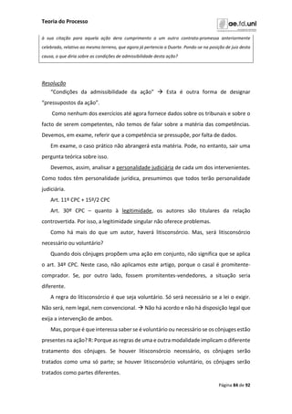 Teoria do Processo
Página 84 de 92
à sua citação para aquela ação dera cumprimento a um outro contrato-promessa anteriormente
celebrado, relativo ao mesmo terreno, que agora já pertencia a Duarte. Pondo-se na posição de juiz desta
causa, o que diria sobre as condições de admissibilidade desta ação?
Resolução
“Condições da admissibilidade da ação”  Esta é outra forma de designar
“pressupostos da ação”.
Como nenhum dos exercícios até agora fornece dados sobre os tribunais e sobre o
facto de serem competentes, não temos de falar sobre a matéria das competências.
Devemos, em exame, referir que a competência se pressupõe, por falta de dados.
Em exame, o caso prático não abrangerá esta matéria. Pode, no entanto, sair uma
pergunta teórica sobre isso.
Devemos, assim, analisar a personalidade judiciária de cada um dos intervenientes.
Como todos têm personalidade jurídica, presumimos que todos terão personalidade
judiciária.
Art. 11º CPC + 15º/2 CPC
Art. 30º CPC – quanto à legitimidade, os autores são titulares da relação
controvertida. Por isso, a legitimidade singular não oferece problemas.
Como há mais do que um autor, haverá litisconsórcio. Mas, será litisconsórcio
necessário ou voluntário?
Quando dois cônjuges propõem uma ação em conjunto, não significa que se aplica
o art. 34º CPC. Neste caso, não aplicamos este artigo, porque o casal é promitente-
comprador. Se, por outro lado, fossem promitentes-vendedores, a situação seria
diferente.
A regra do litisconsórcio é que seja voluntário. Só será necessário se a lei o exigir.
Não será, nem legal, nem convencional.  Não há acordo e não há disposição legal que
exija a intervenção de ambos.
Mas, porque é que interessa saber se é voluntário ou necessário se os cônjuges estão
presentes na ação? R: Porque as regras de uma e outra modalidade implicam o diferente
tratamento dos cônjuges. Se houver litisconsórcio necessário, os cônjuges serão
tratados como uma só parte; se houver litisconsórcio voluntário, os cônjuges serão
tratados como partes diferentes.
 