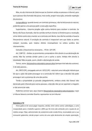 Teoria do Processo
Página 85 de 92
Mas, era do interesse de Catarina que se chamem ambas as pessoas a tribunal, para
que a pessoa não chamada não possa, mais tarde, propor nova ação, evitando repetição
do processo.
Jurisprudência: quando temos um contrato-promessa, não há litisconsórcio natural,
podendo apenas uma pessoa pedir a execução específica.
Suponhamos… Catarina propõe ação contra António para resolver o contrato. Se
Bento não fosse chamado, não faz sentido nenhum chamar só António para a resolução
só ter efeito contra ele e manter-se o contrato com Bento. Isso não faz sentido e haveria
litisconsórcio natural. A anulação do contrato é impossível sem que todas as partes
estejam reunidas, pois implica efeitos incompatíveis na esfera jurídica dos
intervenientes.
Excluído o litisconsórcio necessário…  Art. 32º CPC
Art. 538º CC – Ambos os promitentes compradores têm direito à sua declaração de
venda. Não faz sentido vender parte a um e parte a outro. Ambos têm direito à
totalidade! Não se pode, assim, dividir a declaração de venda.
Temos, assim, litisconsórcio voluntário comum ativo (porque é do lado dos autores).
E do lado passivo…
Art. 30º/3 CPC, conjugado com art. 32º/2 CPC – este tem uma indicação indireta que
diz que a ação não pode prosseguir se a conclusão for referir que a decisão não pode
prosseguir sem a presença de uma das partes.
Tendo a propriedade já passado (alegadamente, embora ainda não tivesse sido
declarado pelo tribunal) para outras pessoas, a decisão não vai ser oponível a ninguém
e não servirá de nada.
Podemos concluir que, aqui, haveria litisconsórcio necessário natural passivo, e que
o tribunal deveria convidar Duarte a apresentar-se em tribunal.
Exercício n.º 9
Elvira gaba-se de nunca pagar impostos, devido, entre vários outros subterfúgios, a uma
incapacidade para o trabalho superior a 80% que lhe teria sido atribuída com a ajuda de um
médico amigo. Filipe, administrador do condomínio onde residia Elvira, incomodado com a sua
incessante gabarolice, decide propor contra ela uma ação declarativa de simples apreciação,
 