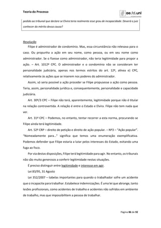 Teoria do Processo
Página 86 de 92
pedido ao tribunal que declare se Elvira teria realmente esse grau de incapacidade. Deverá o juiz
conhecer do mérito dessa causa?
Resolução
Filipe é administrador de condomínio. Mas, essa circunstância não relevava para o
caso. Ou propunha a ação em seu nome, como pessoa, ou em seu nome como
administrador. Se o fizesse como administrador, não teria legitimidade para propor a
ação. – Art. 1012º CPC. O administrador e o condomínio não se consideram ter
personalidade judiciária, apenas nos termos estritos do art. 12º, alínea e) CPC,
relativamente às ações que se inserem nos poderes do administrador.
Assim, só seria possível a ação proceder se Filipe propusesse a ação como pessoa.
Teria, assim, personalidade jurídica e, consequentemente, personalidade e capacidade
judiciária.
Art. 30º/3 CPC – Filipe não terá, aparentemente, legitimidade porque não é titular
na relação controvertida. A relação é entre o Estado e Elvira. Filipe não tem nada que
ver.
Art. 31º CPC – Podemos, no entanto, tentar recorrer a esta norma, procurando se
Filipe ainda terá legitimidade.
Art. 52º CRP – direito de petição e direito de ação popular. – Nº3 – “Ação popular”.
“Nomeadamente para…” significa que temos uma enumeração exemplificativa.
Podemos defender que Filipe estaria a lutar pelos interesses do Estado, evitando uma
fuga ao fisco.
Por via destas disposições, Filipe terá legitimidade para agir. No entanto, os tribunais
não são muito generosos a conferir legitimidade nestas situações.
É preciso distinguir entre legitimidade e interesse em agir.
Lei 83/95, 31 Agosto
Lei 352/2007 – tabelas importantes para quando o trabalhador sofre um acidente
que o incapacite para trabalhar. Estabelece indemnizações. É uma lei que abrange, tanto
lesões profissionais, como acidentes de trabalho e acidentes não sofridos em ambiente
de trabalho, mas que impossibilitem a pessoa de trabalhar.
 