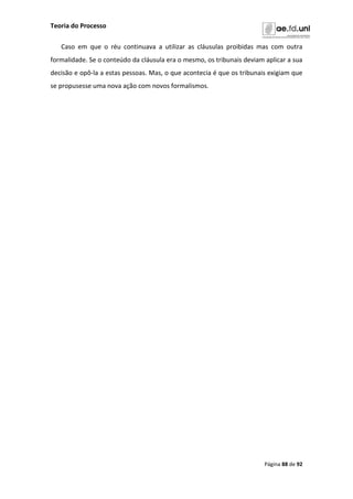 Teoria do Processo
Página 88 de 92
Caso em que o réu continuava a utilizar as cláusulas proibidas mas com outra
formalidade. Se o conteúdo da cláusula era o mesmo, os tribunais deviam aplicar a sua
decisão e opô-la a estas pessoas. Mas, o que acontecia é que os tribunais exigiam que
se propusesse uma nova ação com novos formalismos.
 