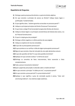 Teoria do Processo
Página 89 de 92
Repetitório de Perguntas
1) Distinga a parte processual do direito e a parte de direito adjetivo.
2) Em que consiste o princípio de acesso ao Direito? Indique bases legais e
justificações fundamentadas.
3) O que significa dizer, “existem garantias acrescidas no processo penal”?
4) Indique os principais princípios do Direito Processual Transnacional.
5) O que trata o artigo 6º da Convenção Europeia dos Direitos do Homem.
6) Indique as bases legais e as principais características do Estatuto dos Juízes, e as
do Tribunal Constitucional.
7) O que é o duplo grau de jurisdição?
8) Distinga o efeito negativo e o efeito positivo do caso julgado.
9) Indique as espécies de recursos estudadas.
10)O que são os pressupostos processuais?
11)O que acontece se se verificar a falta de algum pressuposto processual?
12)Diga em que consiste a fase de instrução de uma ação declarativa comum.
13)O que são questões de fato? E o que são questões de direito?
14)Explique em que consiste analisar “o mérito da causa”.
15)Distinga os conceitos de fatos instrumentais, fatos essenciais e fatos
complementares.
16)Toda a prova é meramente indiciária?
17)Qual o papel das presunções na decisão sobre a matéria de fato?
18)Em que consiste o princípio “in dúbio pro reo”, no processo penal?
19)Em que consiste a prova pericial? E a prova testemunhal?
20)Explique o que significa o grau de convicção quanto à prova, “clear and
convincing evidence”, nos sistemas anglo-saxónicos.
 