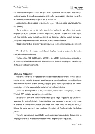 Teoria do Processo
Página 9 de 92
são imediatamente propostas na Relação ou no Supremo e nos recursos, bem como à
obrigatoriedade de mandatar advogado, solicitador ou advogado estagiária nas ações
de valor compreendido nos artigos 40º/1 e 58º do CPC.
A constituição de advogado ou solicitador é, nos restantes casos, facultativa (artigo
42º do CPC).
Ora a parte que careça de meios económicos suficientes para fazer face a estas
despesas pode, em qualquer momento do processo, e para a propor ou com ela seguir
até final, solicitar apoio judicial, consistente na dispensa, total ou parcial, de taxa de
justiça e de pagamento de outros encargos, ou no seu deferimento.
O apoio é concedido pelos serviços de segurança social com recurso para o tribunal.
VI – O direito de acesso aos tribunais implica nestes a existência de certas
características fundamentais.
Tanto o artigo 203º da CRP, como a DUDH e até a CEDH explicitam a necessidade de
os tribunais serem independentes e imparciais. Mais adiante se averiguará o significado
destas expressões em concreto.
O Princípio da Equidade
O direito à jurisdição não pode ser entendido em sentido meramente formal: ele não
implica apenas o direito de aceder aos tribunais, propondo ações ou contraditando-as,
mas também o direito efetivo a uma jurisdição que a todos seja acessível em termos
equitativos e conduza a resultados individual e socialmente justos.
A redação do artigo 10º da DUDH, novamente, influenciou a consagração, no artigo
20º/4 da CRP, o direito a um processo equitativo.
Na aplicação da CEDH, tem sido entendido que o artigo 6º postula, por um lado, a
igualdade das partes (princípios do contraditório e da igualdade de armas) e, por outro,
os direitos à comparência pessoal das partes em certos casos ou circunstâncias, à
licitude da prova (do meio e do modo de obtenção) e à fundamentação da decisão
judicial.
Também o princípio da publicidade, como garantia da transparência do exercício da
função jurisdicional, parece ser uma decorrência do princípio da equidade.
 