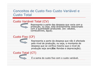 Conceitos de Custo fixo Custo Variável e
Custo Total
Custo Variável Total (CV)
Custo Fixo (CF)
Custo Total (CT)
Representa a parte das despesa que varia com a
produção, ou seja, está directamente relacionado
com a quantidade produzida. (ex: adubos,
combustíveis, água).
Representa a parte da despesa que não é afectada
pelo nível de produção, ou seja, o montante de
despesa que se verifica mesmo que o nível de
produção seja zero(Ex: Rendas e depreciação).
É a soma do custo fixo com o custo variável.
 