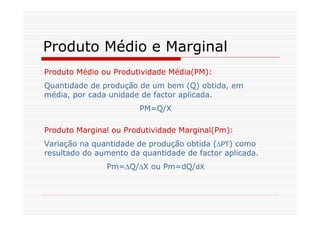 Produto Médio e Marginal
Produto Médio ou Produtividade Média(PM):
Quantidade de produção de um bem (Q) obtida, em
média, por cada unidade de factor aplicada.
PM=Q/X
Produto Marginal ou Produtividade Marginal(Pm):
Variação na quantidade de produção obtida (∆PT) como
resultado do aumento da quantidade de factor aplicada.
Pm=∆Q/∆X ou Pm=dQ/dX
 