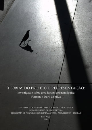 TEORIAS DO PROJETO E REPRESENTAÇÃO:
Investigação sobre uma lacuna epistemológica
Fernando Duro da Silva
UNIVERSIDADE FEDERAL DO RIO GRANDE DO SUL - UFRGS
DEPARTAMENTO DE ARQUITETURA
PROGRAMA DE PESQUISA E PÓS-GRADUAÇÃO EM ARQUITETURA – PROPAR
Porto Alegre
2011
 