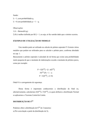 Sendo:
Ii = 1, com probabilidade qi
Ii = 0 com probabilidade pi = 1 – qi
Observações:
1) Ii ~ Bernoulli (qi)
2) Bi é melhor definida por Bi/Ii = 1, ou seja, só faz sentido dado que o sinistro ocorreu.
EXEMPLO DE UTILIZAÇÃO DO MODELO
Este modelo pode ser utilizado no cálculo do prêmio esperado P. Existem vários
modelos que podem ser utilizados para se calcular o prêmio puro, conforme abordado
no cap. 1.
Basicamente o prêmio esperado é calculado de tal forma que exista uma probabilidade
muito pequena de que o montante de indenizações exceda o montante de prêmios puros,
como por exemplo:
P = E[Sind
] + β . σ[Sind
]
FSind
(P) = 1 – α
P = E[Sind
] . (1+θ)
Onde θ é o carregamento de segurança.
Dessa forma é importante conhecermos a distribuição de Sind ou,
alternativamente, calcularmos E[Sind
] e V[Sind
], os quais definem a distribuição Normal
se aplicarmos o Teorema Central do Limite.
DISTRIBUIÇÃO DE Sind
Podemos obter a distribuição de Sind
de 2 maneiras:
a) Por convolução a partir da distribuição de Xi:
 