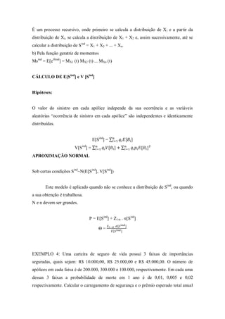 É um processo recursivo, onde primeiro se calcula a distribuição de Xi e a partir da
distribuição de Xi, se calcula a distribuição de X1 + X2 e, assim sucessivamente, até se
calcular a distribuição de Sind
= X1 + X2 + ... + Xn.
b) Pela função geratriz de momentos
Msind
= E[etSind
] = MX1 (t) MX2 (t) ... MXn (t)
CÁLCULO DE E[Sind
] e V [Sind
]
Hipóteses:
O valor do sinistro em cada apólice independe da sua ocorrência e as variáveis
aleatórias “ocorrência de sinistro em cada apólice” são independentes e identicamente
distribuídas.
E[Sind
] = ∑
V[Sind
] = ∑ ∑
APROXIMAÇÃO NORMAL
Sob certas condições Sind
~N(E[Sind
], V[Sind
])
Este modelo é aplicado quando não se conhece a distribuição de Sind
, ou quando
a sua obtenção é trabalhosa.
N e n devem ser grandes.
P = E[Sind
] + Z1-α . σ[Sind
]
Θ =
EXEMPLO 4: Uma carteira de seguro de vida possui 3 faixas de importâncias
seguradas, quais sejam: R$ 10.000,00, R$ 25.000,00 e R$ 45.000,00. O número de
apólices em cada faixa é de 200.000, 300.000 e 100.000, respectivamente. Em cada uma
dessas 3 faixas a probabilidade de morte em 1 ano é de 0,01, 0,005 e 0,02
respectivamente. Calcular o carregamento de segurança e o prêmio esperado total anual
 