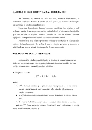 3 MODELO DO RISCO COLETIVO ANUAL (FERREIRA, 2002)
Na construção do modelo de risco individual, abordado anteriormente, é
utilizado a distribuição do valor do sinistro em cada apólice, assim como a distribuição
da ocorrência de sinistros em cada apólice.
Nesta parte do minicurso, desenvolveremos o modelo de risco coletivo, o qual
utiliza o conceito de risco agregado, onde a variável aleatória “sinistro total produzido
por uma carteira de seguros”, também chamada de variável aleatória “sinistro
agregado”, é interpretada como a soma dos sinistros de toda a carteira.
No modelo de risco coletivo precisamos conhecer a distribuição do valor de cada
sinistro, independentemente da apólice à qual o sinistro pertence, e conhecer a
distribuição do número total de sinistros produzidos em uma carteira.
O MODELO DO RISCO COLETIVO ANUAL
Neste modelo, estudamos a distribuição de sinistros de uma carteira como um
todo, sem nos preocuparmos com as características dos sinistros produzidos por cada
apólice, como acontece no modelo de risco individual.
Descrição do Modelo:
Onde:
 Variável aleatória que representa o sinistro agregado da carteira em um
ano, ou variável aleatória que representa o valor total das indenizações da
carteira em um ano;
 Variável aleatória que representa o número de sinistros na carteira em um
ano;
 Variável aleatória que representa o valor do i-ésimo sinistro na carteira.
Veja que é uma soma das variáveis aleatórias sendo o número de termos da
soma também aleatório e igual a N.
 