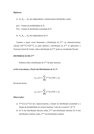 Hipóteses:
a) são independentes e identicamente distribuídas, sendo:
p(x) – Função de probabilidade de X;
P(x) – Função de distribuição acumulada de X.
b) são independentes de N
Vejamos a seguir, como determinar a distribuição de , ou, alternativamente,
calcular , os quais definem a distribuição de se aplicarmos o
Teorema Central do Limite, onde a distribuição de pode ser considerada Normal.
DISTRIBUIÇÃO DE
Podemos obter a distribuição de de duas maneiras:
a) Por Convolução, a Partir das Distribuições de X e N
( ) ∑ ( ) ( )
Da mesma forma,
( ) ∑ ( ) ( )
Observações:
a) ( ) ( ) são, respectivamente, a função de distribuição acumulada e a
função de probabilidade da variável aleatória “valor de n sinistros” ( );
b) Se X tem distribuição discreta, então, terá distribuição discreta; Se X tem
distribuição contínua, então, terá distribuição contínua.
 