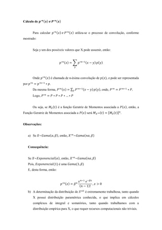 Cálculo de ( ) ( )
Para calcular ( ) ( ) utiliza-se o processo de convolução, conforme
mostrado:
Seja y um dos possíveis valores que X pode assumir, então:
( ) ∑ ( ) ( )
Onde ( ) é chamada de n-ésima convolução de ( ), e pode ser representada
por .
Da mesma forma, ( ) ∑ ( ) ( ), onde,
Logo,
Ou seja, se ( ) é a função Geratriz de Momentos associada a ( ), então, a
Função Geratriz de Momentos associada a ( ) será ( ) ( ) .
Observações:
a) Se ( ), então, ( )
Consequência:
Se ( ), então, ( )
Pois, ( ) é uma ( )
E, desta forma, então:
( )
( )
b) A determinação da distribuição de é extremamente trabalhosa, tanto quando
X possui distribuição paramétrica conhecida, o que implica em cálculos
complexos de integral e somatórios, tanto quando trabalhamos com a
distribuição empírica para X, o que requer recursos computacionais não triviais.
 