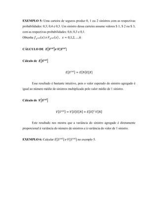 EXEMPLO 5: Uma carteira de seguros produz 0, 1 ou 2 sinistros com as respectivas
probabilidades: 0,3; 0,4 e 0,3. Um sinistro dessa carteira assume valores $ 1, $ 2 ou $ 3,
com as respectivas probabilidades: 0,6; 0,3 e 0,1.
Obtenha ( ) ( )
CÁLCULO DE [ ]
Cálculo de [ ]
Esse resultado é bastante intuitivo, pois o valor esperado do sinistro agregado é
igual ao número médio de sinistros multiplicado pelo valor médio de 1 sinistro.
Cálculo de [ ]
Este resultado nos mostra que a variância do sinistro agregado é diretamente
proporcional à variância do número de sinistros e à variância do valor de 1 sinistro.
EXEMPLO 6: Calcular no exemplo 5.
 