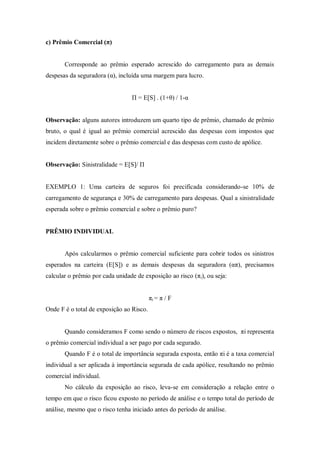 c) Prêmio Comercial (π)
Corresponde ao prêmio esperado acrescido do carregamento para as demais
despesas da seguradora (α), incluída uma margem para lucro.
Π = E[S] . (1+θ) / 1-α
Observação: alguns autores introduzem um quarto tipo de prêmio, chamado de prêmio
bruto, o qual é igual ao prêmio comercial acrescido das despesas com impostos que
incidem diretamente sobre o prêmio comercial e das despesas com custo de apólice.
Observação: Sinistralidade = E[S]/ Π
EXEMPLO 1: Uma carteira de seguros foi precificada considerando-se 10% de
carregamento de segurança e 30% de carregamento para despesas. Qual a sinistralidade
esperada sobre o prêmio comercial e sobre o prêmio puro?
PRÊMIO INDIVIDUAL
Após calcularmos o prêmio comercial suficiente para cobrir todos os sinistros
esperados na carteira (E[S]) e as demais despesas da seguradora (απ), precisamos
calcular o prêmio por cada unidade de exposição ao risco (πi), ou seja:
πi = π / F
Onde F é o total de exposição ao Risco.
Quando consideramos F como sendo o número de riscos expostos, πi representa
o prêmio comercial individual a ser pago por cada segurado.
Quando F é o total de importância segurada exposta, então πi é a taxa comercial
individual a ser aplicada à importância segurada de cada apólice, resultando no prêmio
comercial individual.
No cálculo da exposição ao risco, leva-se em consideração a relação entre o
tempo em que o risco ficou exposto no período de análise e o tempo total do período de
análise, mesmo que o risco tenha iniciado antes do período de análise.
 