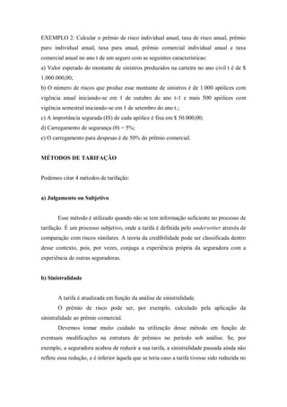 EXEMPLO 2: Calcular o prêmio de risco individual anual, taxa de risco anual, prêmio
puro individual anual, taxa pura anual, prêmio comercial individual anual e taxa
comercial anual no ano t de um seguro com as seguintes características:
a) Valor esperado do montante de sinistros produzidos na carteira no ano civil t é de $
1.000.000,00;
b) O número de riscos que produz esse montante de sinistros é de 1.000 apólices com
vigência anual iniciando-se em 1 de outubro do ano t-1 e mais 500 apólices com
vigência semestral iniciando-se em 1 de setembro do ano t.;
c) A importância segurada (IS) de cada apólice é fixa em $ 50.000,00;
d) Carregamento de segurança (θ) = 5%;
e) O carregamento para despesas é de 50% do prêmio comercial.
MÉTODOS DE TARIFAÇÃO
Podemos citar 4 métodos de tarifação:
a) Julgamento ou Subjetivo
Esse método é utilizado quando não se tem informação suficiente no processo de
tarifação. É um processo subjetivo, onde a tarifa é definida pelo underwriter através de
comparação com riscos similares. A teoria da credibilidade pode ser classificada dentro
desse contexto, pois, por vezes, conjuga a experiência própria da seguradora com a
experiência de outras seguradoras.
b) Sinistralidade
A tarifa é atualizada em função da análise de sinistralidade.
O prêmio de risco pode ser, por exemplo, calculado pela aplicação da
sinistralidade ao prêmio comercial.
Devemos tomar muito cuidado na utilização desse método em função de
eventuais modificações na estrutura de prêmios no período sob análise. Se, por
exemplo, a seguradora acabou de reduzir a sua tarifa, a sinistralidade passada ainda não
reflete essa redução, e é inferior àquela que se teria caso a tarifa tivesse sido reduzida no
 